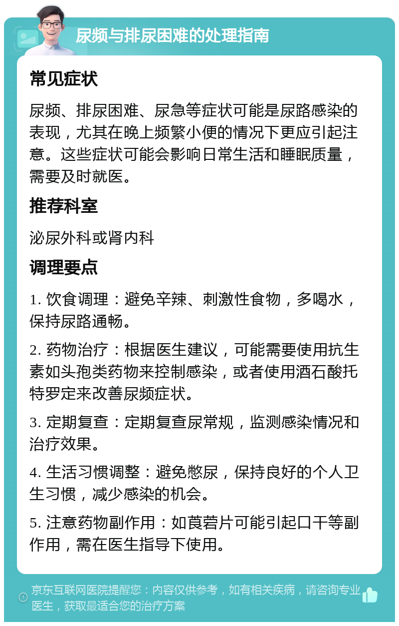 尿频与排尿困难的处理指南 常见症状 尿频、排尿困难、尿急等症状可能是尿路感染的表现，尤其在晚上频繁小便的情况下更应引起注意。这些症状可能会影响日常生活和睡眠质量，需要及时就医。 推荐科室 泌尿外科或肾内科 调理要点 1. 饮食调理：避免辛辣、刺激性食物，多喝水，保持尿路通畅。 2. 药物治疗：根据医生建议，可能需要使用抗生素如头孢类药物来控制感染，或者使用酒石酸托特罗定来改善尿频症状。 3. 定期复查：定期复查尿常规，监测感染情况和治疗效果。 4. 生活习惯调整：避免憋尿，保持良好的个人卫生习惯，减少感染的机会。 5. 注意药物副作用：如莨菪片可能引起口干等副作用，需在医生指导下使用。