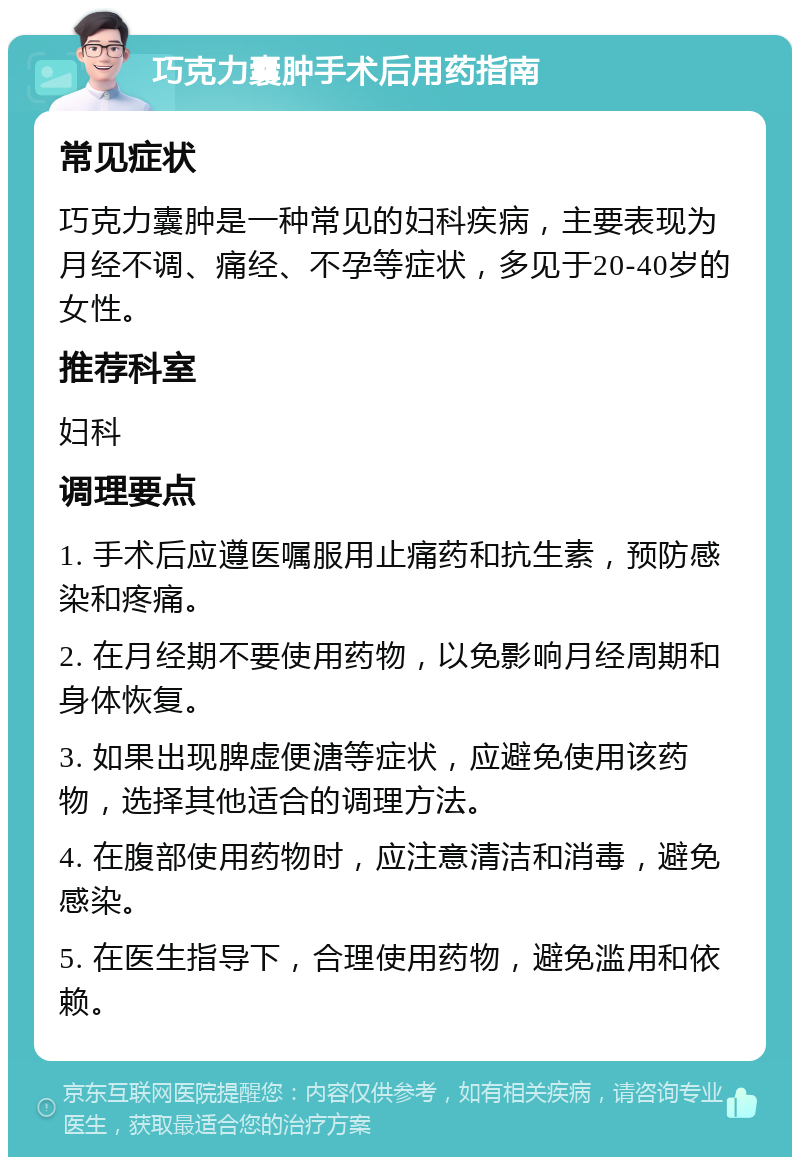 巧克力囊肿手术后用药指南 常见症状 巧克力囊肿是一种常见的妇科疾病，主要表现为月经不调、痛经、不孕等症状，多见于20-40岁的女性。 推荐科室 妇科 调理要点 1. 手术后应遵医嘱服用止痛药和抗生素，预防感染和疼痛。 2. 在月经期不要使用药物，以免影响月经周期和身体恢复。 3. 如果出现脾虚便溏等症状，应避免使用该药物，选择其他适合的调理方法。 4. 在腹部使用药物时，应注意清洁和消毒，避免感染。 5. 在医生指导下，合理使用药物，避免滥用和依赖。