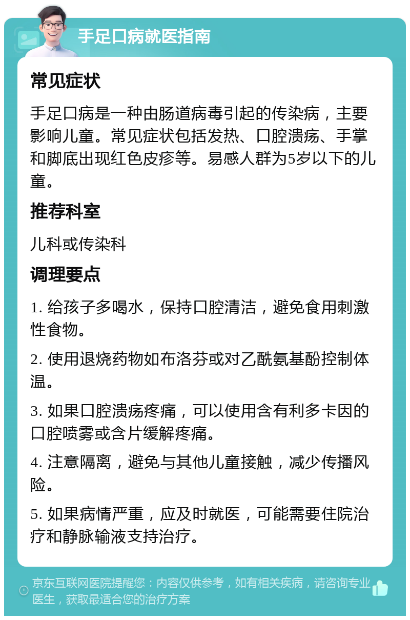 手足口病就医指南 常见症状 手足口病是一种由肠道病毒引起的传染病，主要影响儿童。常见症状包括发热、口腔溃疡、手掌和脚底出现红色皮疹等。易感人群为5岁以下的儿童。 推荐科室 儿科或传染科 调理要点 1. 给孩子多喝水，保持口腔清洁，避免食用刺激性食物。 2. 使用退烧药物如布洛芬或对乙酰氨基酚控制体温。 3. 如果口腔溃疡疼痛，可以使用含有利多卡因的口腔喷雾或含片缓解疼痛。 4. 注意隔离，避免与其他儿童接触，减少传播风险。 5. 如果病情严重，应及时就医，可能需要住院治疗和静脉输液支持治疗。