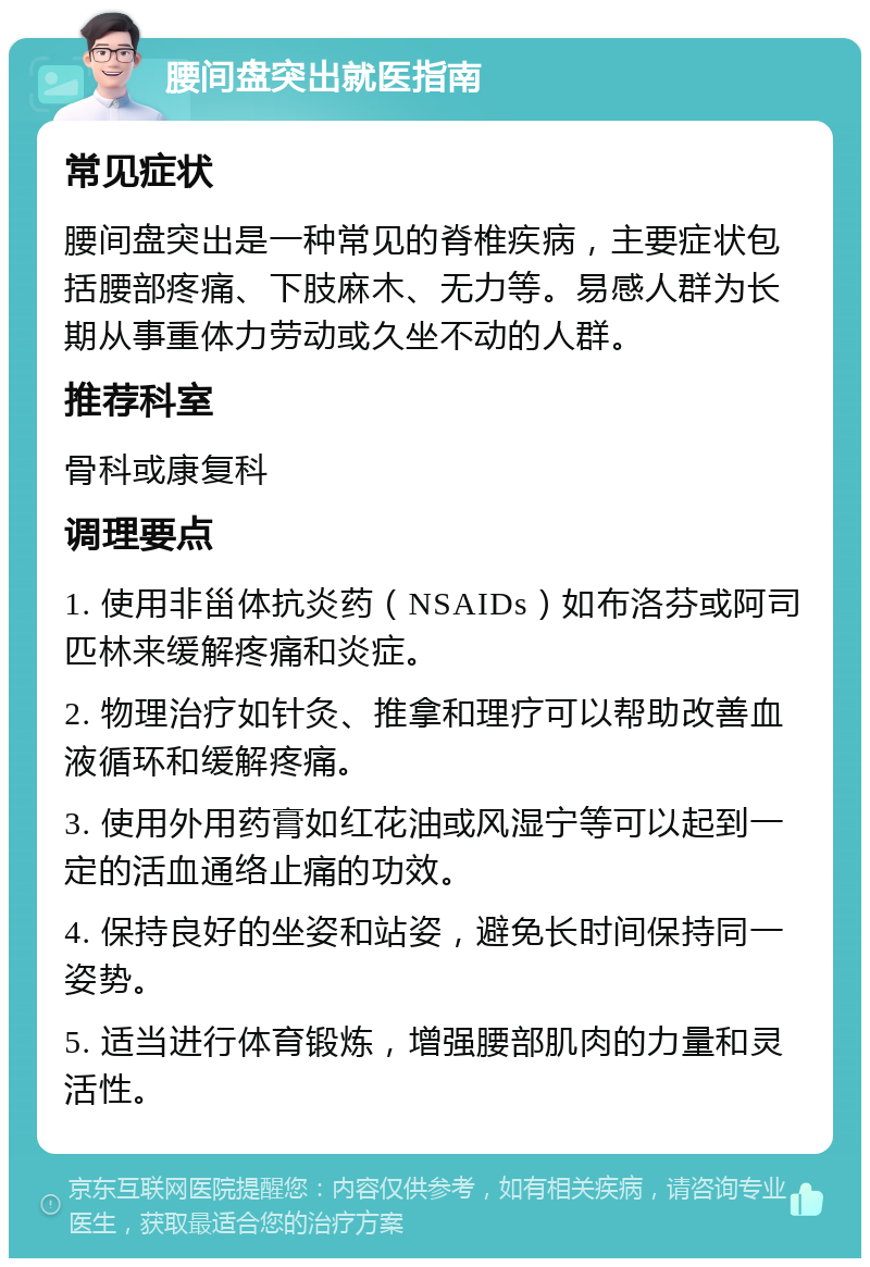 腰间盘突出就医指南 常见症状 腰间盘突出是一种常见的脊椎疾病，主要症状包括腰部疼痛、下肢麻木、无力等。易感人群为长期从事重体力劳动或久坐不动的人群。 推荐科室 骨科或康复科 调理要点 1. 使用非甾体抗炎药（NSAIDs）如布洛芬或阿司匹林来缓解疼痛和炎症。 2. 物理治疗如针灸、推拿和理疗可以帮助改善血液循环和缓解疼痛。 3. 使用外用药膏如红花油或风湿宁等可以起到一定的活血通络止痛的功效。 4. 保持良好的坐姿和站姿，避免长时间保持同一姿势。 5. 适当进行体育锻炼，增强腰部肌肉的力量和灵活性。