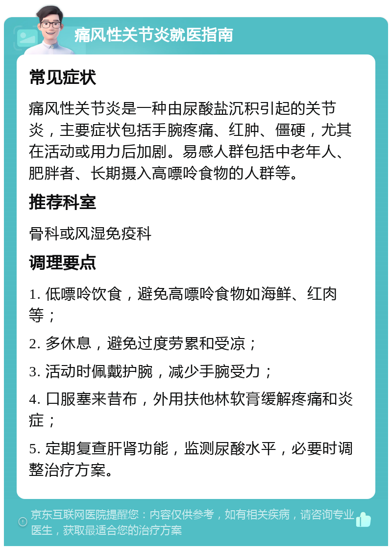 痛风性关节炎就医指南 常见症状 痛风性关节炎是一种由尿酸盐沉积引起的关节炎，主要症状包括手腕疼痛、红肿、僵硬，尤其在活动或用力后加剧。易感人群包括中老年人、肥胖者、长期摄入高嘌呤食物的人群等。 推荐科室 骨科或风湿免疫科 调理要点 1. 低嘌呤饮食，避免高嘌呤食物如海鲜、红肉等； 2. 多休息，避免过度劳累和受凉； 3. 活动时佩戴护腕，减少手腕受力； 4. 口服塞来昔布，外用扶他林软膏缓解疼痛和炎症； 5. 定期复查肝肾功能，监测尿酸水平，必要时调整治疗方案。