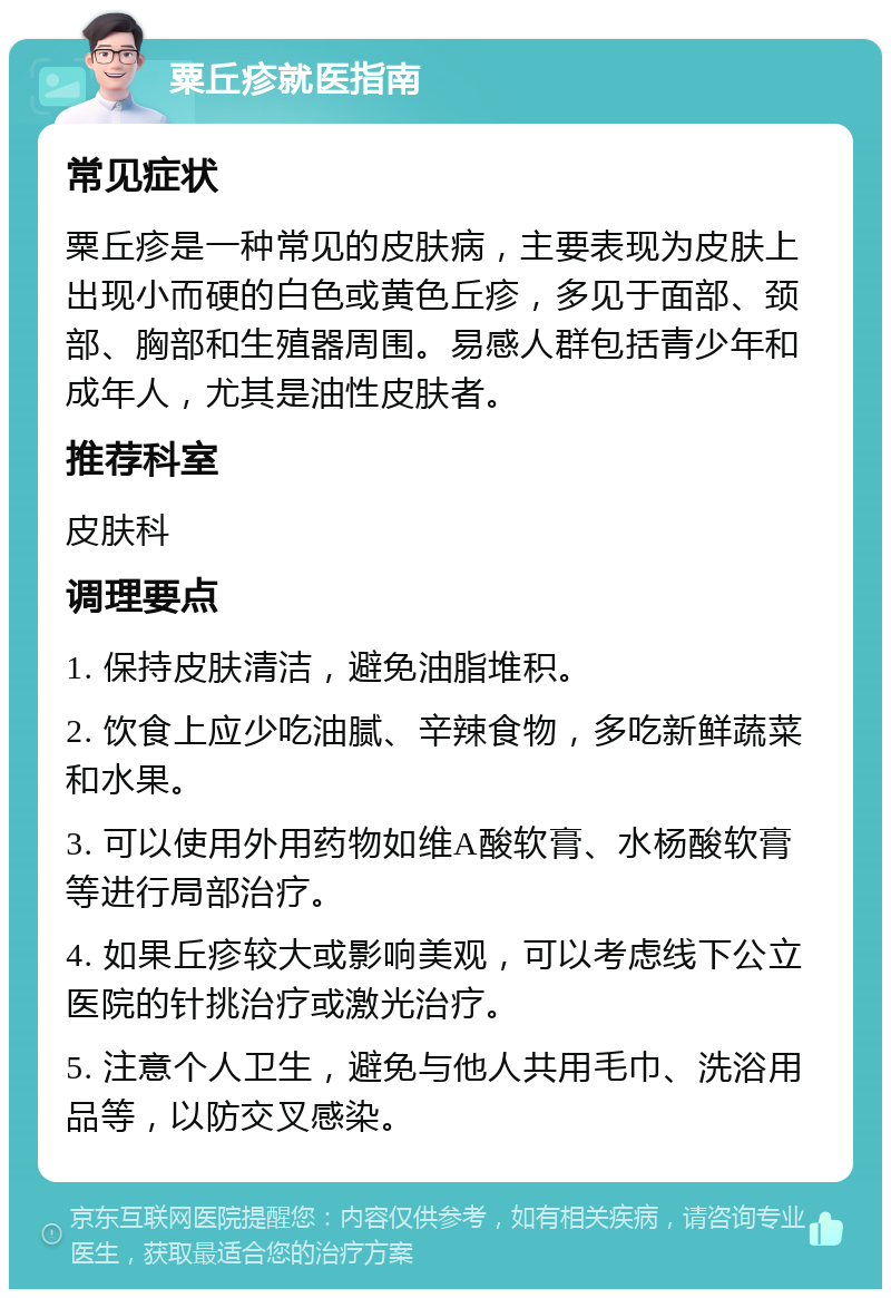 粟丘疹就医指南 常见症状 粟丘疹是一种常见的皮肤病，主要表现为皮肤上出现小而硬的白色或黄色丘疹，多见于面部、颈部、胸部和生殖器周围。易感人群包括青少年和成年人，尤其是油性皮肤者。 推荐科室 皮肤科 调理要点 1. 保持皮肤清洁，避免油脂堆积。 2. 饮食上应少吃油腻、辛辣食物，多吃新鲜蔬菜和水果。 3. 可以使用外用药物如维A酸软膏、水杨酸软膏等进行局部治疗。 4. 如果丘疹较大或影响美观，可以考虑线下公立医院的针挑治疗或激光治疗。 5. 注意个人卫生，避免与他人共用毛巾、洗浴用品等，以防交叉感染。