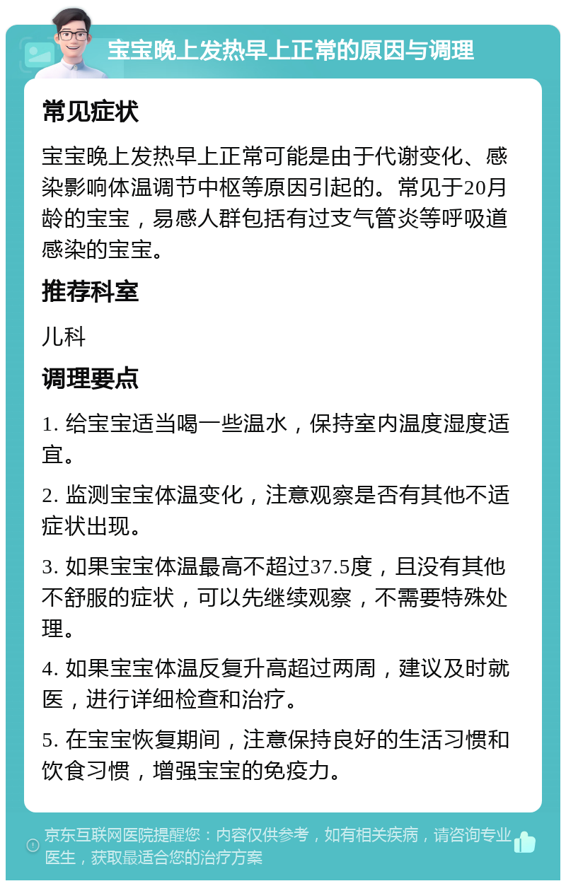 宝宝晚上发热早上正常的原因与调理 常见症状 宝宝晚上发热早上正常可能是由于代谢变化、感染影响体温调节中枢等原因引起的。常见于20月龄的宝宝，易感人群包括有过支气管炎等呼吸道感染的宝宝。 推荐科室 儿科 调理要点 1. 给宝宝适当喝一些温水，保持室内温度湿度适宜。 2. 监测宝宝体温变化，注意观察是否有其他不适症状出现。 3. 如果宝宝体温最高不超过37.5度，且没有其他不舒服的症状，可以先继续观察，不需要特殊处理。 4. 如果宝宝体温反复升高超过两周，建议及时就医，进行详细检查和治疗。 5. 在宝宝恢复期间，注意保持良好的生活习惯和饮食习惯，增强宝宝的免疫力。