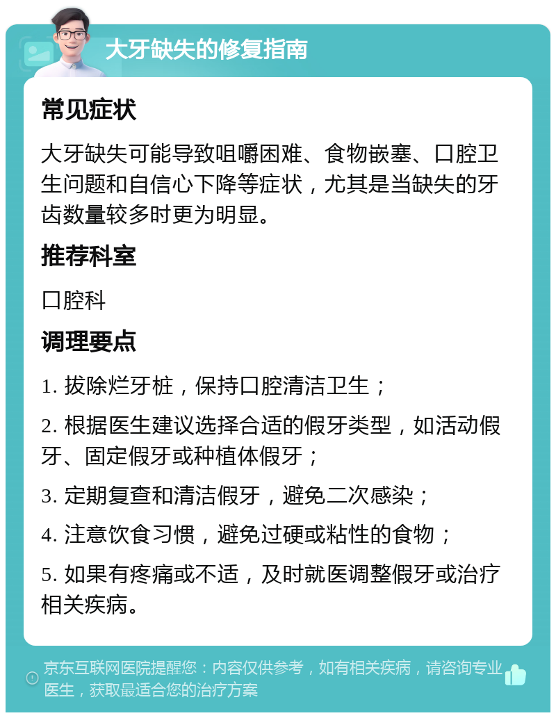 大牙缺失的修复指南 常见症状 大牙缺失可能导致咀嚼困难、食物嵌塞、口腔卫生问题和自信心下降等症状，尤其是当缺失的牙齿数量较多时更为明显。 推荐科室 口腔科 调理要点 1. 拔除烂牙桩，保持口腔清洁卫生； 2. 根据医生建议选择合适的假牙类型，如活动假牙、固定假牙或种植体假牙； 3. 定期复查和清洁假牙，避免二次感染； 4. 注意饮食习惯，避免过硬或粘性的食物； 5. 如果有疼痛或不适，及时就医调整假牙或治疗相关疾病。