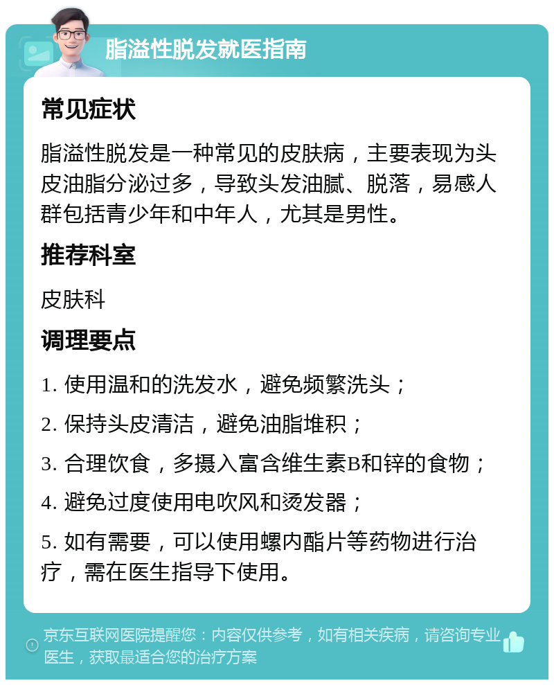 脂溢性脱发就医指南 常见症状 脂溢性脱发是一种常见的皮肤病，主要表现为头皮油脂分泌过多，导致头发油腻、脱落，易感人群包括青少年和中年人，尤其是男性。 推荐科室 皮肤科 调理要点 1. 使用温和的洗发水，避免频繁洗头； 2. 保持头皮清洁，避免油脂堆积； 3. 合理饮食，多摄入富含维生素B和锌的食物； 4. 避免过度使用电吹风和烫发器； 5. 如有需要，可以使用螺内酯片等药物进行治疗，需在医生指导下使用。