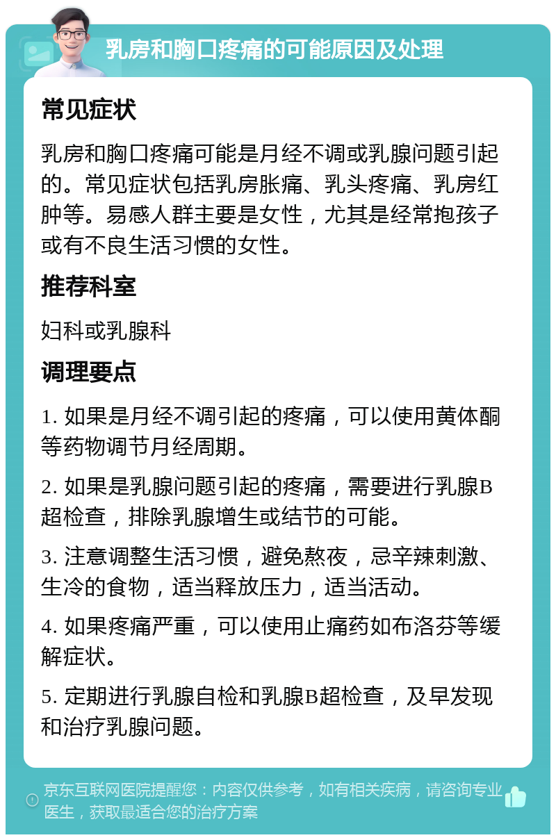 乳房和胸口疼痛的可能原因及处理 常见症状 乳房和胸口疼痛可能是月经不调或乳腺问题引起的。常见症状包括乳房胀痛、乳头疼痛、乳房红肿等。易感人群主要是女性，尤其是经常抱孩子或有不良生活习惯的女性。 推荐科室 妇科或乳腺科 调理要点 1. 如果是月经不调引起的疼痛，可以使用黄体酮等药物调节月经周期。 2. 如果是乳腺问题引起的疼痛，需要进行乳腺B超检查，排除乳腺增生或结节的可能。 3. 注意调整生活习惯，避免熬夜，忌辛辣刺激、生冷的食物，适当释放压力，适当活动。 4. 如果疼痛严重，可以使用止痛药如布洛芬等缓解症状。 5. 定期进行乳腺自检和乳腺B超检查，及早发现和治疗乳腺问题。