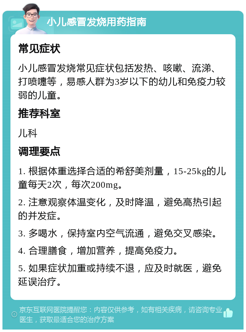 小儿感冒发烧用药指南 常见症状 小儿感冒发烧常见症状包括发热、咳嗽、流涕、打喷嚏等，易感人群为3岁以下的幼儿和免疫力较弱的儿童。 推荐科室 儿科 调理要点 1. 根据体重选择合适的希舒美剂量，15-25kg的儿童每天2次，每次200mg。 2. 注意观察体温变化，及时降温，避免高热引起的并发症。 3. 多喝水，保持室内空气流通，避免交叉感染。 4. 合理膳食，增加营养，提高免疫力。 5. 如果症状加重或持续不退，应及时就医，避免延误治疗。