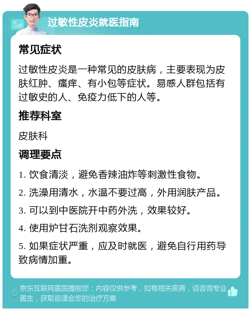 过敏性皮炎就医指南 常见症状 过敏性皮炎是一种常见的皮肤病，主要表现为皮肤红肿、瘙痒、有小包等症状。易感人群包括有过敏史的人、免疫力低下的人等。 推荐科室 皮肤科 调理要点 1. 饮食清淡，避免香辣油炸等刺激性食物。 2. 洗澡用清水，水温不要过高，外用润肤产品。 3. 可以到中医院开中药外洗，效果较好。 4. 使用炉甘石洗剂观察效果。 5. 如果症状严重，应及时就医，避免自行用药导致病情加重。