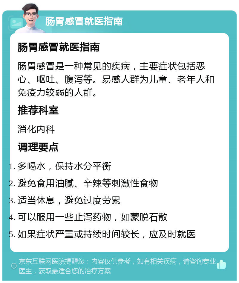 肠胃感冒就医指南 肠胃感冒就医指南 肠胃感冒是一种常见的疾病，主要症状包括恶心、呕吐、腹泻等。易感人群为儿童、老年人和免疫力较弱的人群。 推荐科室 消化内科 调理要点 多喝水，保持水分平衡 避免食用油腻、辛辣等刺激性食物 适当休息，避免过度劳累 可以服用一些止泻药物，如蒙脱石散 如果症状严重或持续时间较长，应及时就医