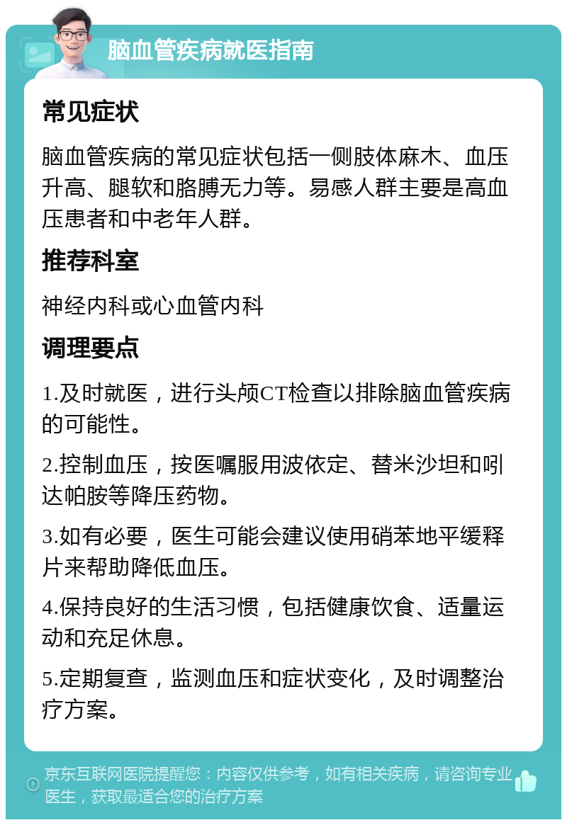 脑血管疾病就医指南 常见症状 脑血管疾病的常见症状包括一侧肢体麻木、血压升高、腿软和胳膊无力等。易感人群主要是高血压患者和中老年人群。 推荐科室 神经内科或心血管内科 调理要点 1.及时就医，进行头颅CT检查以排除脑血管疾病的可能性。 2.控制血压，按医嘱服用波依定、替米沙坦和吲达帕胺等降压药物。 3.如有必要，医生可能会建议使用硝苯地平缓释片来帮助降低血压。 4.保持良好的生活习惯，包括健康饮食、适量运动和充足休息。 5.定期复查，监测血压和症状变化，及时调整治疗方案。