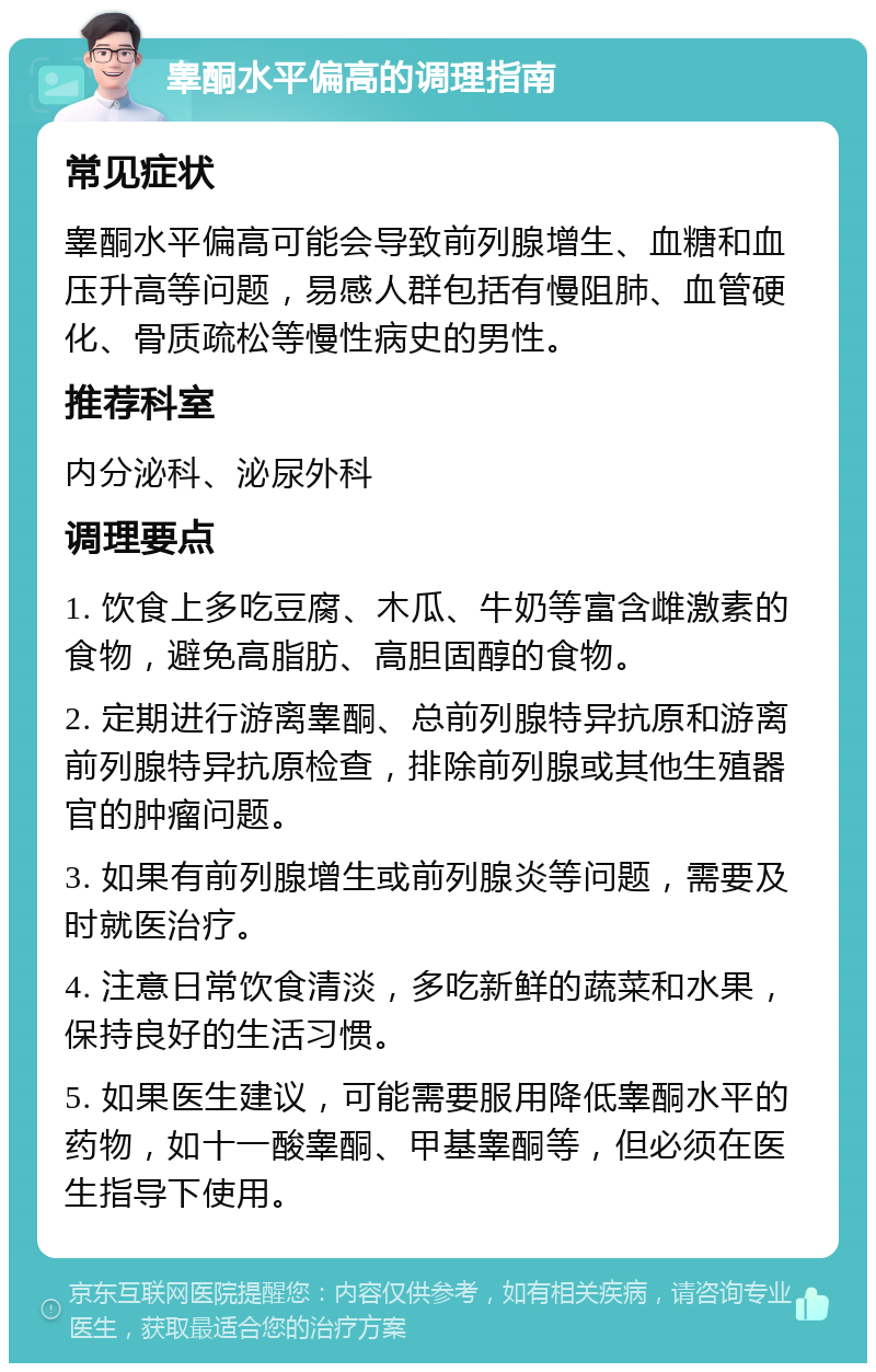 睾酮水平偏高的调理指南 常见症状 睾酮水平偏高可能会导致前列腺增生、血糖和血压升高等问题，易感人群包括有慢阻肺、血管硬化、骨质疏松等慢性病史的男性。 推荐科室 内分泌科、泌尿外科 调理要点 1. 饮食上多吃豆腐、木瓜、牛奶等富含雌激素的食物，避免高脂肪、高胆固醇的食物。 2. 定期进行游离睾酮、总前列腺特异抗原和游离前列腺特异抗原检查，排除前列腺或其他生殖器官的肿瘤问题。 3. 如果有前列腺增生或前列腺炎等问题，需要及时就医治疗。 4. 注意日常饮食清淡，多吃新鲜的蔬菜和水果，保持良好的生活习惯。 5. 如果医生建议，可能需要服用降低睾酮水平的药物，如十一酸睾酮、甲基睾酮等，但必须在医生指导下使用。