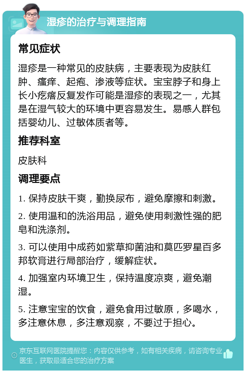 湿疹的治疗与调理指南 常见症状 湿疹是一种常见的皮肤病，主要表现为皮肤红肿、瘙痒、起疱、渗液等症状。宝宝脖子和身上长小疙瘩反复发作可能是湿疹的表现之一，尤其是在湿气较大的环境中更容易发生。易感人群包括婴幼儿、过敏体质者等。 推荐科室 皮肤科 调理要点 1. 保持皮肤干爽，勤换尿布，避免摩擦和刺激。 2. 使用温和的洗浴用品，避免使用刺激性强的肥皂和洗涤剂。 3. 可以使用中成药如紫草抑菌油和莫匹罗星百多邦软膏进行局部治疗，缓解症状。 4. 加强室内环境卫生，保持温度凉爽，避免潮湿。 5. 注意宝宝的饮食，避免食用过敏原，多喝水，多注意休息，多注意观察，不要过于担心。