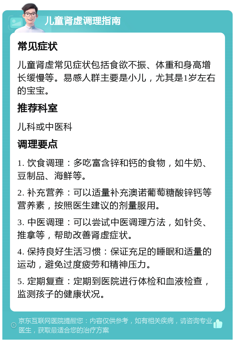 儿童肾虚调理指南 常见症状 儿童肾虚常见症状包括食欲不振、体重和身高增长缓慢等。易感人群主要是小儿，尤其是1岁左右的宝宝。 推荐科室 儿科或中医科 调理要点 1. 饮食调理：多吃富含锌和钙的食物，如牛奶、豆制品、海鲜等。 2. 补充营养：可以适量补充澳诺葡萄糖酸锌钙等营养素，按照医生建议的剂量服用。 3. 中医调理：可以尝试中医调理方法，如针灸、推拿等，帮助改善肾虚症状。 4. 保持良好生活习惯：保证充足的睡眠和适量的运动，避免过度疲劳和精神压力。 5. 定期复查：定期到医院进行体检和血液检查，监测孩子的健康状况。