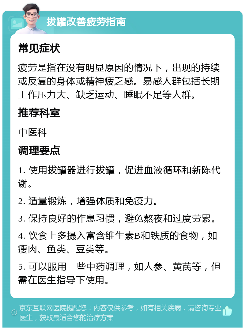 拔罐改善疲劳指南 常见症状 疲劳是指在没有明显原因的情况下，出现的持续或反复的身体或精神疲乏感。易感人群包括长期工作压力大、缺乏运动、睡眠不足等人群。 推荐科室 中医科 调理要点 1. 使用拔罐器进行拔罐，促进血液循环和新陈代谢。 2. 适量锻炼，增强体质和免疫力。 3. 保持良好的作息习惯，避免熬夜和过度劳累。 4. 饮食上多摄入富含维生素B和铁质的食物，如瘦肉、鱼类、豆类等。 5. 可以服用一些中药调理，如人参、黄芪等，但需在医生指导下使用。