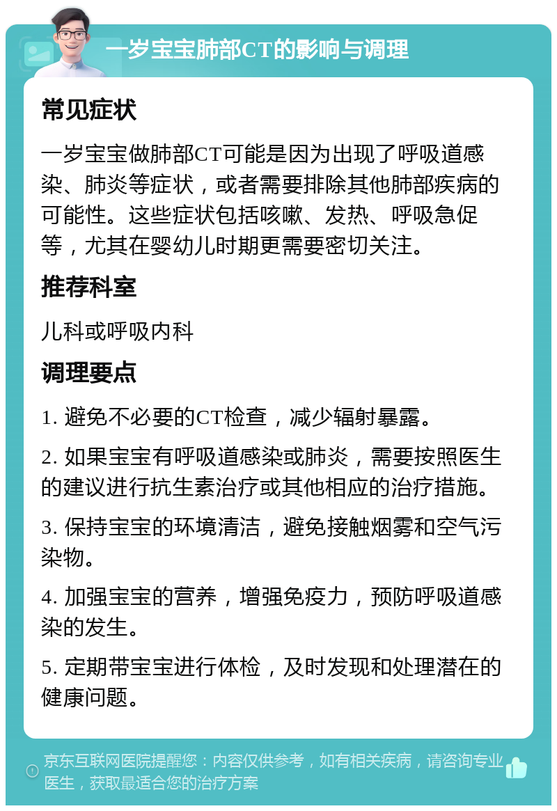 一岁宝宝肺部CT的影响与调理 常见症状 一岁宝宝做肺部CT可能是因为出现了呼吸道感染、肺炎等症状，或者需要排除其他肺部疾病的可能性。这些症状包括咳嗽、发热、呼吸急促等，尤其在婴幼儿时期更需要密切关注。 推荐科室 儿科或呼吸内科 调理要点 1. 避免不必要的CT检查，减少辐射暴露。 2. 如果宝宝有呼吸道感染或肺炎，需要按照医生的建议进行抗生素治疗或其他相应的治疗措施。 3. 保持宝宝的环境清洁，避免接触烟雾和空气污染物。 4. 加强宝宝的营养，增强免疫力，预防呼吸道感染的发生。 5. 定期带宝宝进行体检，及时发现和处理潜在的健康问题。