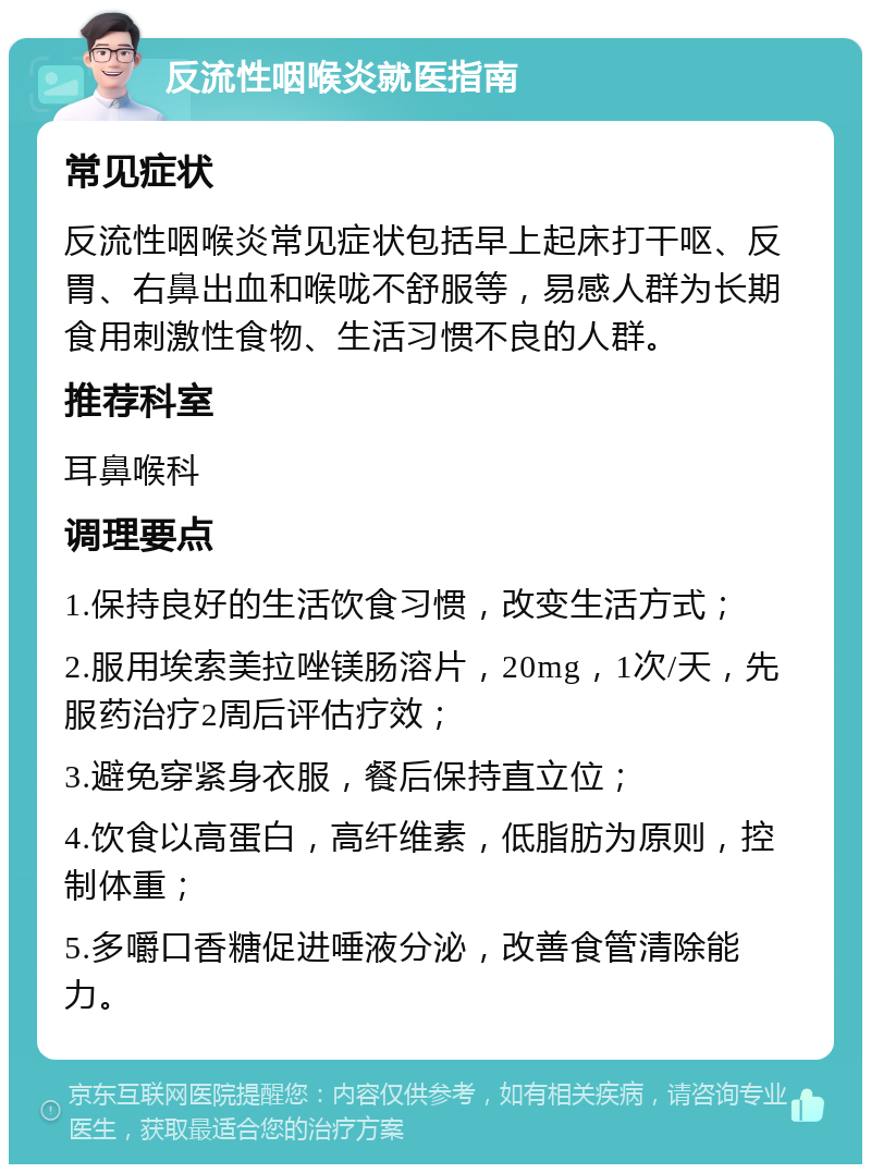 反流性咽喉炎就医指南 常见症状 反流性咽喉炎常见症状包括早上起床打干呕、反胃、右鼻出血和喉咙不舒服等，易感人群为长期食用刺激性食物、生活习惯不良的人群。 推荐科室 耳鼻喉科 调理要点 1.保持良好的生活饮食习惯，改变生活方式； 2.服用埃索美拉唑镁肠溶片，20mg，1次/天，先服药治疗2周后评估疗效； 3.避免穿紧身衣服，餐后保持直立位； 4.饮食以高蛋白，高纤维素，低脂肪为原则，控制体重； 5.多嚼口香糖促进唾液分泌，改善食管清除能力。