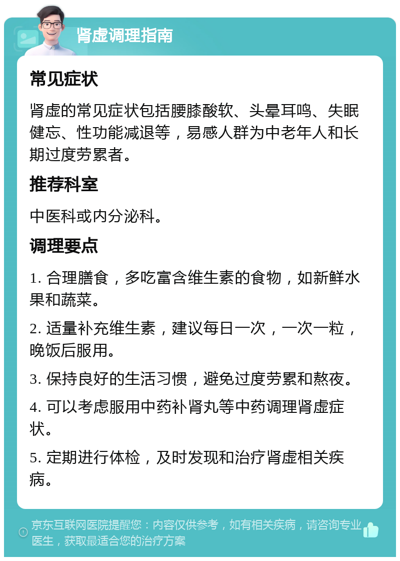 肾虚调理指南 常见症状 肾虚的常见症状包括腰膝酸软、头晕耳鸣、失眠健忘、性功能减退等，易感人群为中老年人和长期过度劳累者。 推荐科室 中医科或内分泌科。 调理要点 1. 合理膳食，多吃富含维生素的食物，如新鲜水果和蔬菜。 2. 适量补充维生素，建议每日一次，一次一粒，晚饭后服用。 3. 保持良好的生活习惯，避免过度劳累和熬夜。 4. 可以考虑服用中药补肾丸等中药调理肾虚症状。 5. 定期进行体检，及时发现和治疗肾虚相关疾病。