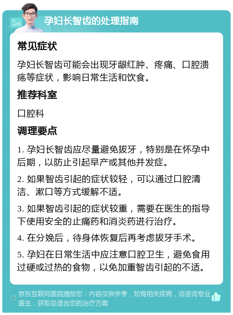 孕妇长智齿的处理指南 常见症状 孕妇长智齿可能会出现牙龈红肿、疼痛、口腔溃疡等症状，影响日常生活和饮食。 推荐科室 口腔科 调理要点 1. 孕妇长智齿应尽量避免拔牙，特别是在怀孕中后期，以防止引起早产或其他并发症。 2. 如果智齿引起的症状较轻，可以通过口腔清洁、漱口等方式缓解不适。 3. 如果智齿引起的症状较重，需要在医生的指导下使用安全的止痛药和消炎药进行治疗。 4. 在分娩后，待身体恢复后再考虑拔牙手术。 5. 孕妇在日常生活中应注意口腔卫生，避免食用过硬或过热的食物，以免加重智齿引起的不适。