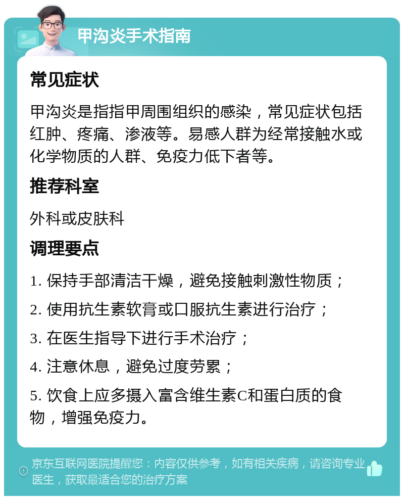 甲沟炎手术指南 常见症状 甲沟炎是指指甲周围组织的感染，常见症状包括红肿、疼痛、渗液等。易感人群为经常接触水或化学物质的人群、免疫力低下者等。 推荐科室 外科或皮肤科 调理要点 1. 保持手部清洁干燥，避免接触刺激性物质； 2. 使用抗生素软膏或口服抗生素进行治疗； 3. 在医生指导下进行手术治疗； 4. 注意休息，避免过度劳累； 5. 饮食上应多摄入富含维生素C和蛋白质的食物，增强免疫力。