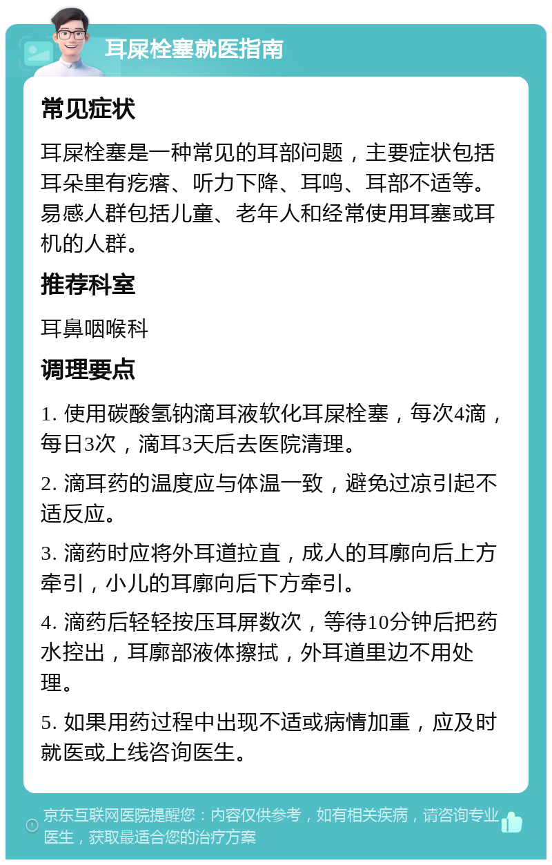 耳屎栓塞就医指南 常见症状 耳屎栓塞是一种常见的耳部问题，主要症状包括耳朵里有疙瘩、听力下降、耳鸣、耳部不适等。易感人群包括儿童、老年人和经常使用耳塞或耳机的人群。 推荐科室 耳鼻咽喉科 调理要点 1. 使用碳酸氢钠滴耳液软化耳屎栓塞，每次4滴，每日3次，滴耳3天后去医院清理。 2. 滴耳药的温度应与体温一致，避免过凉引起不适反应。 3. 滴药时应将外耳道拉直，成人的耳廓向后上方牵引，小儿的耳廓向后下方牵引。 4. 滴药后轻轻按压耳屏数次，等待10分钟后把药水控出，耳廓部液体擦拭，外耳道里边不用处理。 5. 如果用药过程中出现不适或病情加重，应及时就医或上线咨询医生。