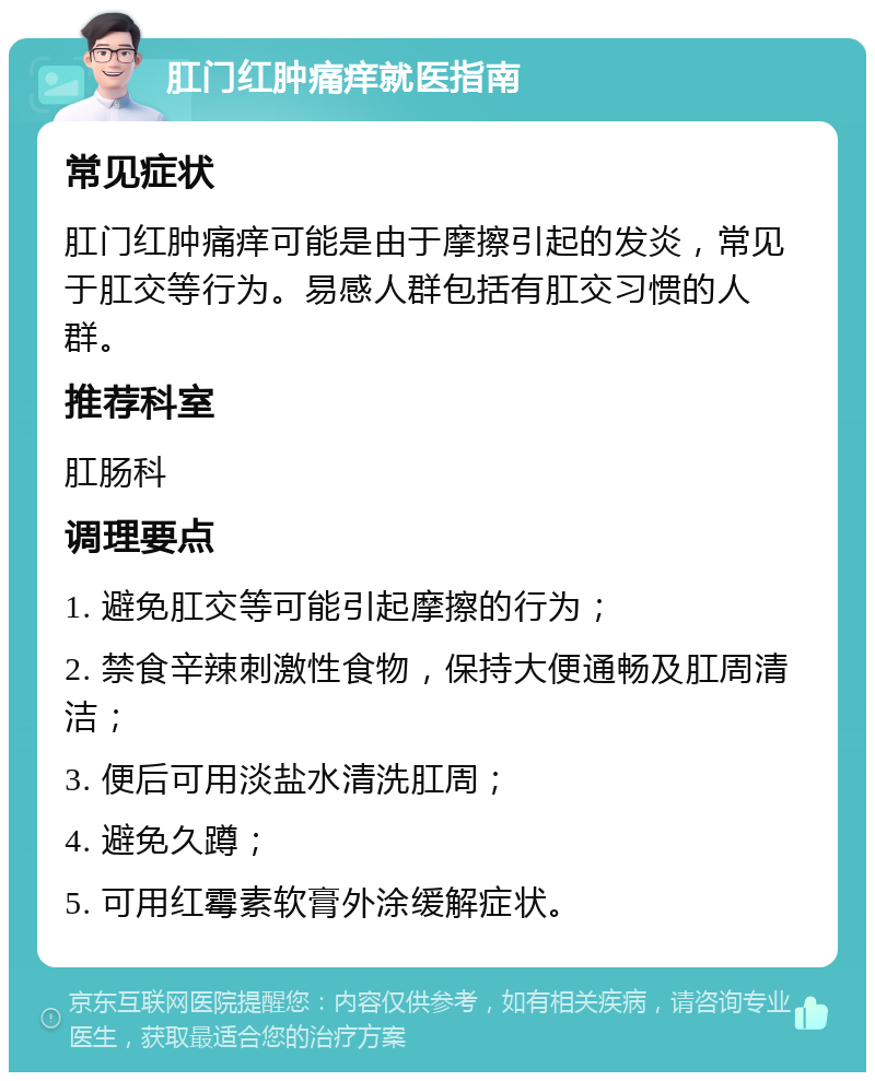 肛门红肿痛痒就医指南 常见症状 肛门红肿痛痒可能是由于摩擦引起的发炎，常见于肛交等行为。易感人群包括有肛交习惯的人群。 推荐科室 肛肠科 调理要点 1. 避免肛交等可能引起摩擦的行为； 2. 禁食辛辣刺激性食物，保持大便通畅及肛周清洁； 3. 便后可用淡盐水清洗肛周； 4. 避免久蹲； 5. 可用红霉素软膏外涂缓解症状。