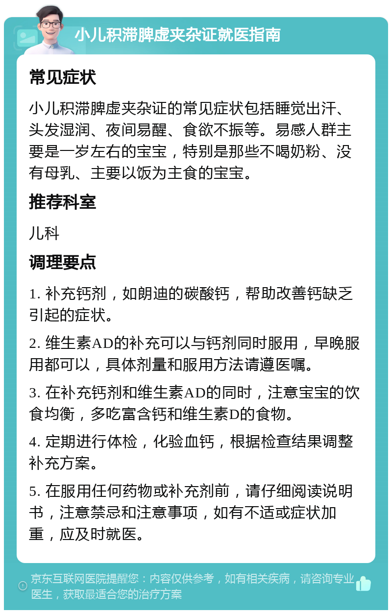 小儿积滞脾虚夹杂证就医指南 常见症状 小儿积滞脾虚夹杂证的常见症状包括睡觉出汗、头发湿润、夜间易醒、食欲不振等。易感人群主要是一岁左右的宝宝，特别是那些不喝奶粉、没有母乳、主要以饭为主食的宝宝。 推荐科室 儿科 调理要点 1. 补充钙剂，如朗迪的碳酸钙，帮助改善钙缺乏引起的症状。 2. 维生素AD的补充可以与钙剂同时服用，早晚服用都可以，具体剂量和服用方法请遵医嘱。 3. 在补充钙剂和维生素AD的同时，注意宝宝的饮食均衡，多吃富含钙和维生素D的食物。 4. 定期进行体检，化验血钙，根据检查结果调整补充方案。 5. 在服用任何药物或补充剂前，请仔细阅读说明书，注意禁忌和注意事项，如有不适或症状加重，应及时就医。