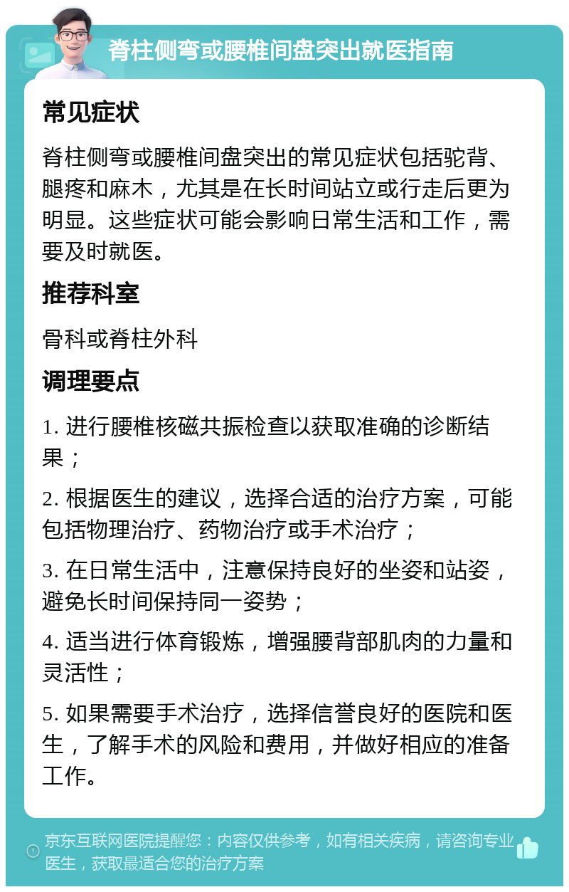 脊柱侧弯或腰椎间盘突出就医指南 常见症状 脊柱侧弯或腰椎间盘突出的常见症状包括驼背、腿疼和麻木，尤其是在长时间站立或行走后更为明显。这些症状可能会影响日常生活和工作，需要及时就医。 推荐科室 骨科或脊柱外科 调理要点 1. 进行腰椎核磁共振检查以获取准确的诊断结果； 2. 根据医生的建议，选择合适的治疗方案，可能包括物理治疗、药物治疗或手术治疗； 3. 在日常生活中，注意保持良好的坐姿和站姿，避免长时间保持同一姿势； 4. 适当进行体育锻炼，增强腰背部肌肉的力量和灵活性； 5. 如果需要手术治疗，选择信誉良好的医院和医生，了解手术的风险和费用，并做好相应的准备工作。