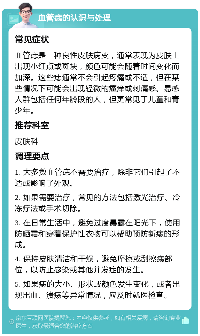 血管痣的认识与处理 常见症状 血管痣是一种良性皮肤病变，通常表现为皮肤上出现小红点或斑块，颜色可能会随着时间变化而加深。这些痣通常不会引起疼痛或不适，但在某些情况下可能会出现轻微的瘙痒或刺痛感。易感人群包括任何年龄段的人，但更常见于儿童和青少年。 推荐科室 皮肤科 调理要点 1. 大多数血管痣不需要治疗，除非它们引起了不适或影响了外观。 2. 如果需要治疗，常见的方法包括激光治疗、冷冻疗法或手术切除。 3. 在日常生活中，避免过度暴露在阳光下，使用防晒霜和穿着保护性衣物可以帮助预防新痣的形成。 4. 保持皮肤清洁和干燥，避免摩擦或刮擦痣部位，以防止感染或其他并发症的发生。 5. 如果痣的大小、形状或颜色发生变化，或者出现出血、溃疡等异常情况，应及时就医检查。