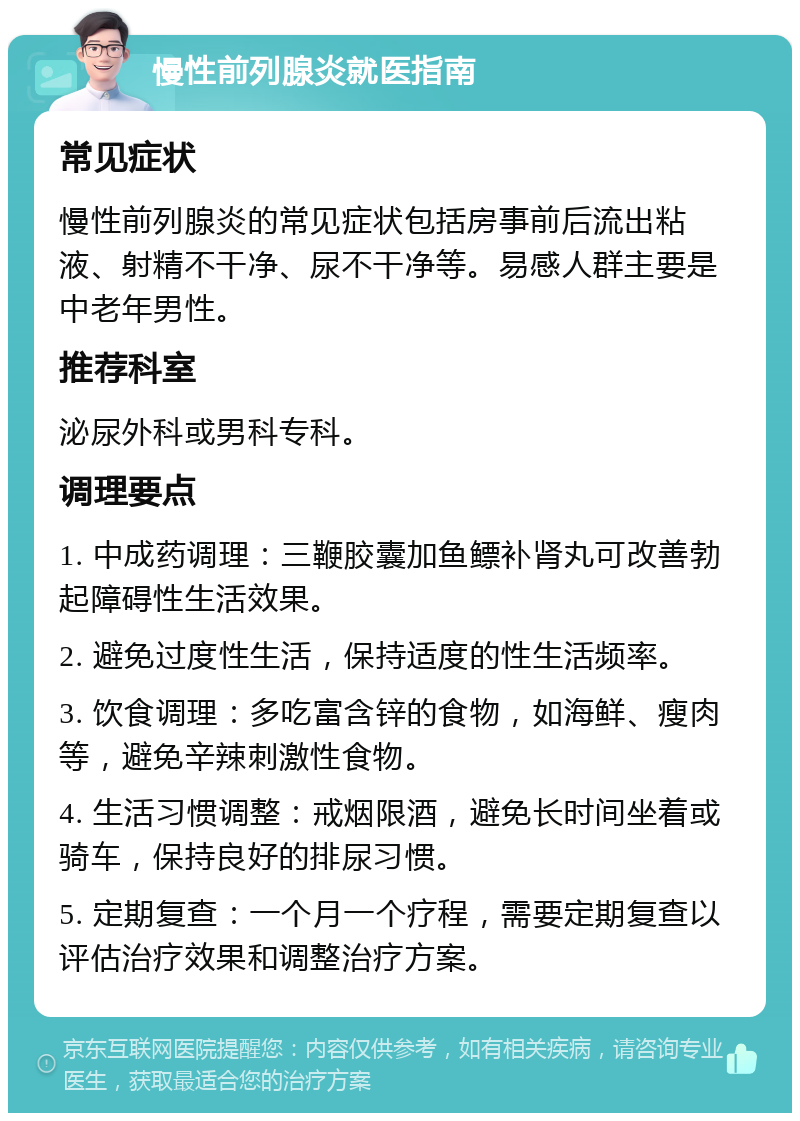 慢性前列腺炎就医指南 常见症状 慢性前列腺炎的常见症状包括房事前后流出粘液、射精不干净、尿不干净等。易感人群主要是中老年男性。 推荐科室 泌尿外科或男科专科。 调理要点 1. 中成药调理：三鞭胶囊加鱼鳔补肾丸可改善勃起障碍性生活效果。 2. 避免过度性生活，保持适度的性生活频率。 3. 饮食调理：多吃富含锌的食物，如海鲜、瘦肉等，避免辛辣刺激性食物。 4. 生活习惯调整：戒烟限酒，避免长时间坐着或骑车，保持良好的排尿习惯。 5. 定期复查：一个月一个疗程，需要定期复查以评估治疗效果和调整治疗方案。