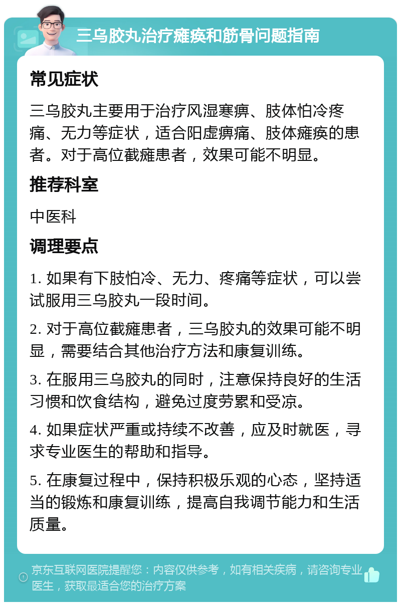 三乌胶丸治疗瘫痪和筋骨问题指南 常见症状 三乌胶丸主要用于治疗风湿寒痹、肢体怕冷疼痛、无力等症状，适合阳虚痹痛、肢体瘫痪的患者。对于高位截瘫患者，效果可能不明显。 推荐科室 中医科 调理要点 1. 如果有下肢怕冷、无力、疼痛等症状，可以尝试服用三乌胶丸一段时间。 2. 对于高位截瘫患者，三乌胶丸的效果可能不明显，需要结合其他治疗方法和康复训练。 3. 在服用三乌胶丸的同时，注意保持良好的生活习惯和饮食结构，避免过度劳累和受凉。 4. 如果症状严重或持续不改善，应及时就医，寻求专业医生的帮助和指导。 5. 在康复过程中，保持积极乐观的心态，坚持适当的锻炼和康复训练，提高自我调节能力和生活质量。