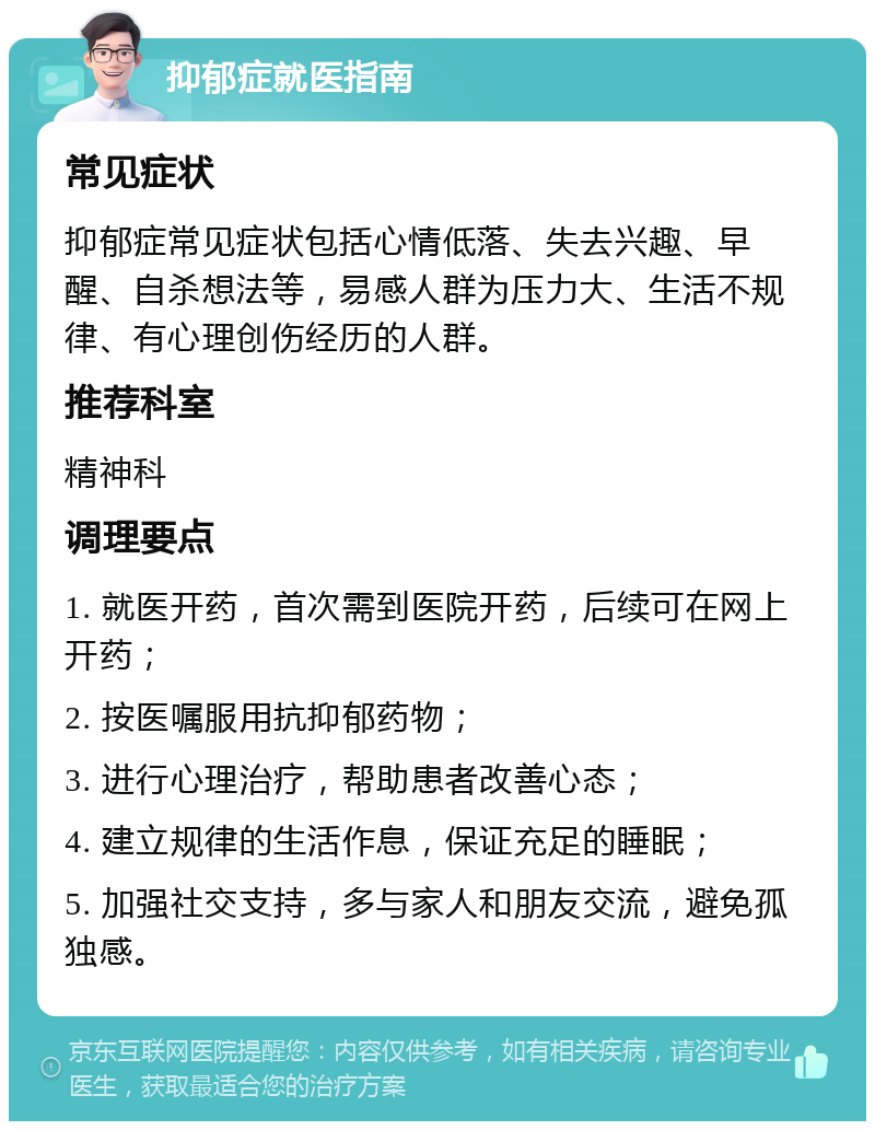 抑郁症就医指南 常见症状 抑郁症常见症状包括心情低落、失去兴趣、早醒、自杀想法等，易感人群为压力大、生活不规律、有心理创伤经历的人群。 推荐科室 精神科 调理要点 1. 就医开药，首次需到医院开药，后续可在网上开药； 2. 按医嘱服用抗抑郁药物； 3. 进行心理治疗，帮助患者改善心态； 4. 建立规律的生活作息，保证充足的睡眠； 5. 加强社交支持，多与家人和朋友交流，避免孤独感。