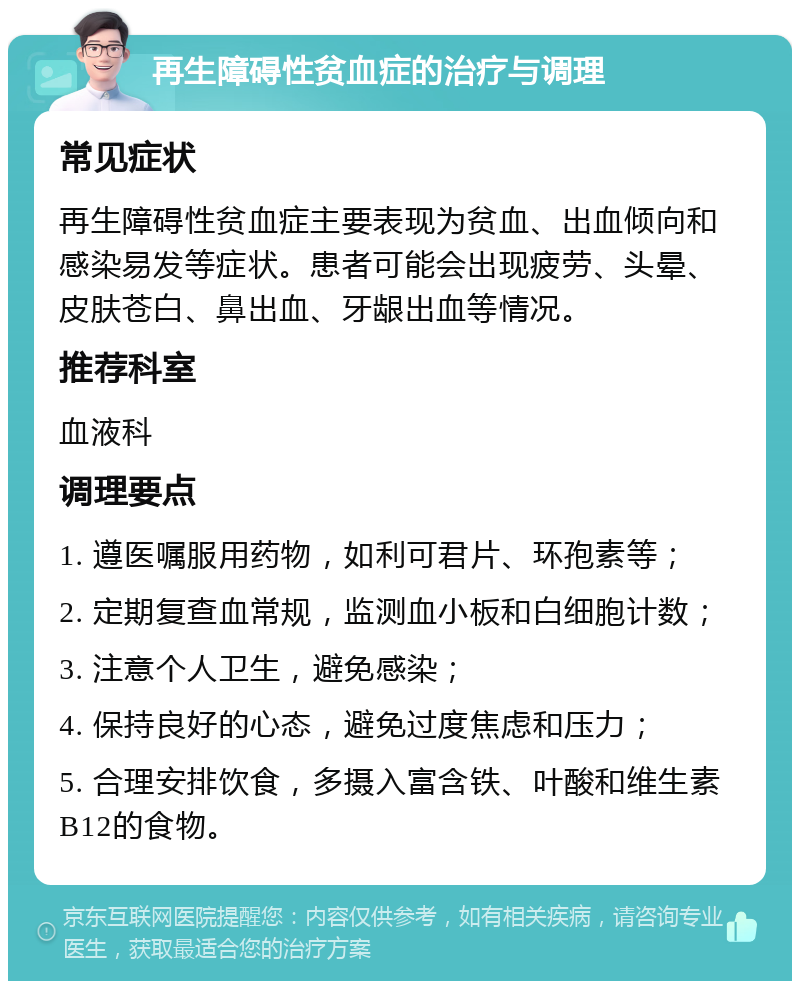 再生障碍性贫血症的治疗与调理 常见症状 再生障碍性贫血症主要表现为贫血、出血倾向和感染易发等症状。患者可能会出现疲劳、头晕、皮肤苍白、鼻出血、牙龈出血等情况。 推荐科室 血液科 调理要点 1. 遵医嘱服用药物，如利可君片、环孢素等； 2. 定期复查血常规，监测血小板和白细胞计数； 3. 注意个人卫生，避免感染； 4. 保持良好的心态，避免过度焦虑和压力； 5. 合理安排饮食，多摄入富含铁、叶酸和维生素B12的食物。