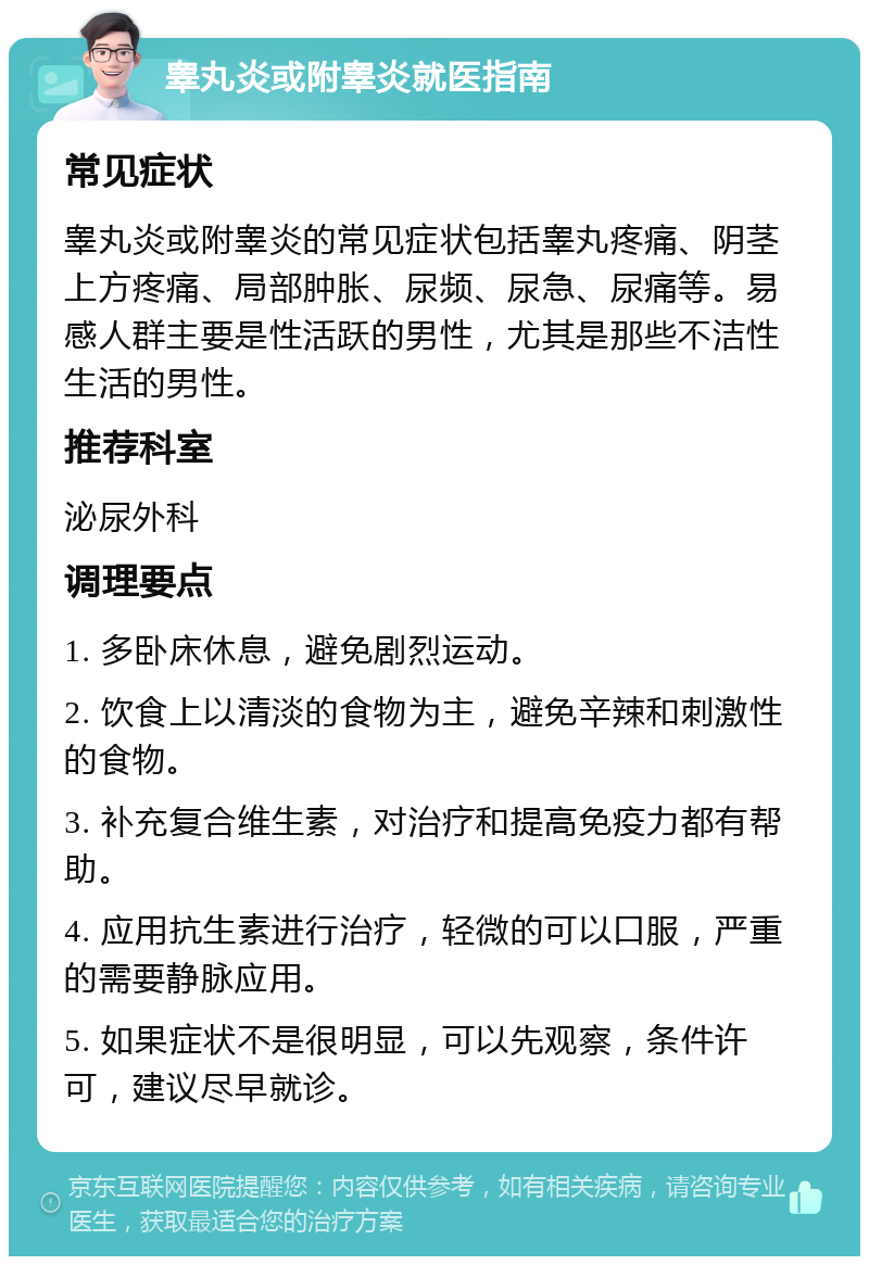 睾丸炎或附睾炎就医指南 常见症状 睾丸炎或附睾炎的常见症状包括睾丸疼痛、阴茎上方疼痛、局部肿胀、尿频、尿急、尿痛等。易感人群主要是性活跃的男性，尤其是那些不洁性生活的男性。 推荐科室 泌尿外科 调理要点 1. 多卧床休息，避免剧烈运动。 2. 饮食上以清淡的食物为主，避免辛辣和刺激性的食物。 3. 补充复合维生素，对治疗和提高免疫力都有帮助。 4. 应用抗生素进行治疗，轻微的可以口服，严重的需要静脉应用。 5. 如果症状不是很明显，可以先观察，条件许可，建议尽早就诊。