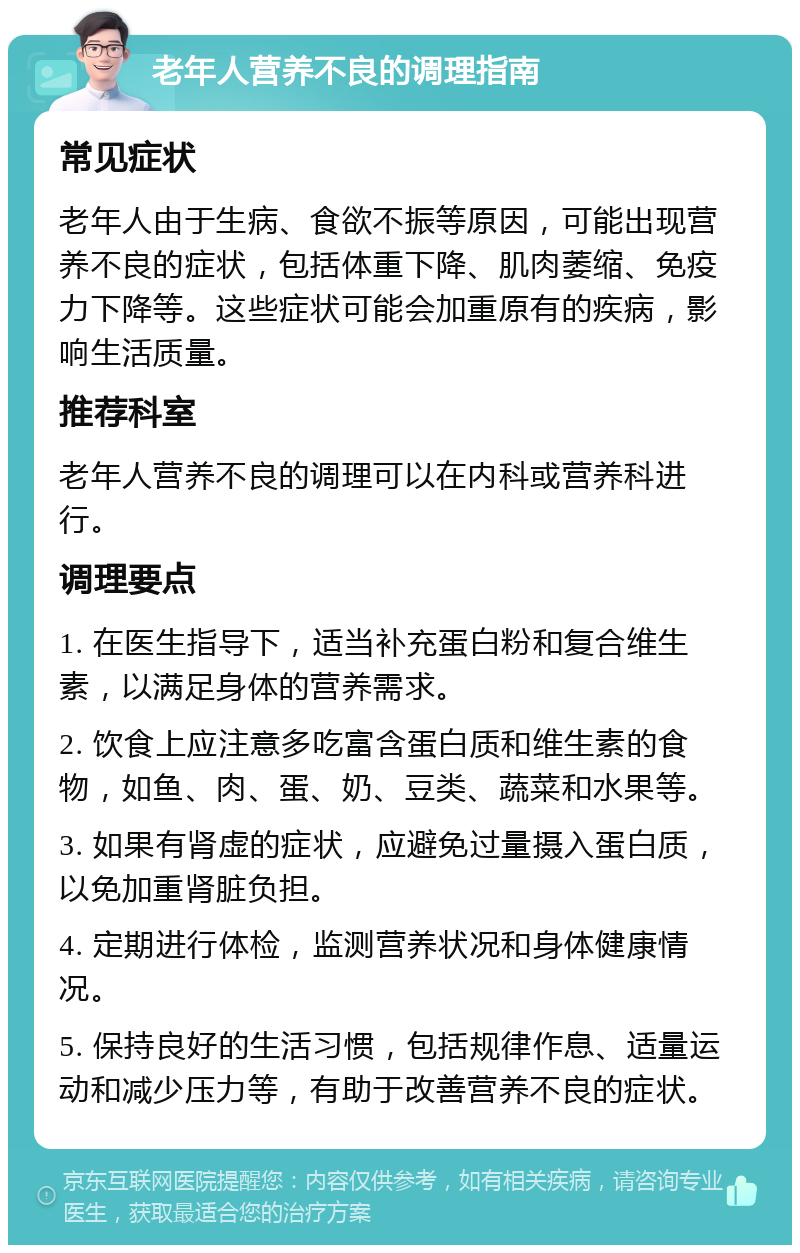 老年人营养不良的调理指南 常见症状 老年人由于生病、食欲不振等原因，可能出现营养不良的症状，包括体重下降、肌肉萎缩、免疫力下降等。这些症状可能会加重原有的疾病，影响生活质量。 推荐科室 老年人营养不良的调理可以在内科或营养科进行。 调理要点 1. 在医生指导下，适当补充蛋白粉和复合维生素，以满足身体的营养需求。 2. 饮食上应注意多吃富含蛋白质和维生素的食物，如鱼、肉、蛋、奶、豆类、蔬菜和水果等。 3. 如果有肾虚的症状，应避免过量摄入蛋白质，以免加重肾脏负担。 4. 定期进行体检，监测营养状况和身体健康情况。 5. 保持良好的生活习惯，包括规律作息、适量运动和减少压力等，有助于改善营养不良的症状。