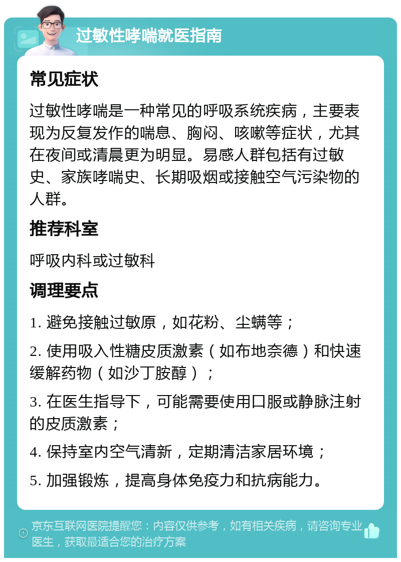 过敏性哮喘就医指南 常见症状 过敏性哮喘是一种常见的呼吸系统疾病，主要表现为反复发作的喘息、胸闷、咳嗽等症状，尤其在夜间或清晨更为明显。易感人群包括有过敏史、家族哮喘史、长期吸烟或接触空气污染物的人群。 推荐科室 呼吸内科或过敏科 调理要点 1. 避免接触过敏原，如花粉、尘螨等； 2. 使用吸入性糖皮质激素（如布地奈德）和快速缓解药物（如沙丁胺醇）； 3. 在医生指导下，可能需要使用口服或静脉注射的皮质激素； 4. 保持室内空气清新，定期清洁家居环境； 5. 加强锻炼，提高身体免疫力和抗病能力。