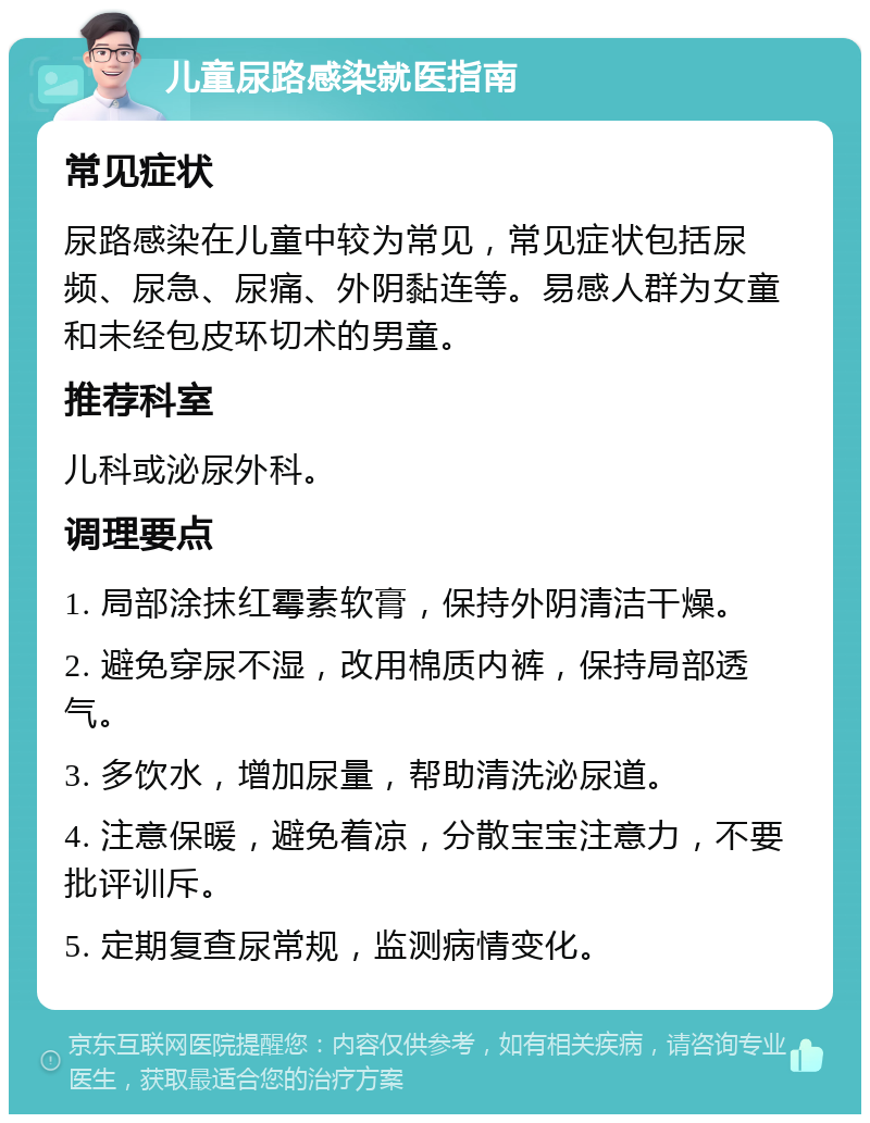 儿童尿路感染就医指南 常见症状 尿路感染在儿童中较为常见，常见症状包括尿频、尿急、尿痛、外阴黏连等。易感人群为女童和未经包皮环切术的男童。 推荐科室 儿科或泌尿外科。 调理要点 1. 局部涂抹红霉素软膏，保持外阴清洁干燥。 2. 避免穿尿不湿，改用棉质内裤，保持局部透气。 3. 多饮水，增加尿量，帮助清洗泌尿道。 4. 注意保暖，避免着凉，分散宝宝注意力，不要批评训斥。 5. 定期复查尿常规，监测病情变化。