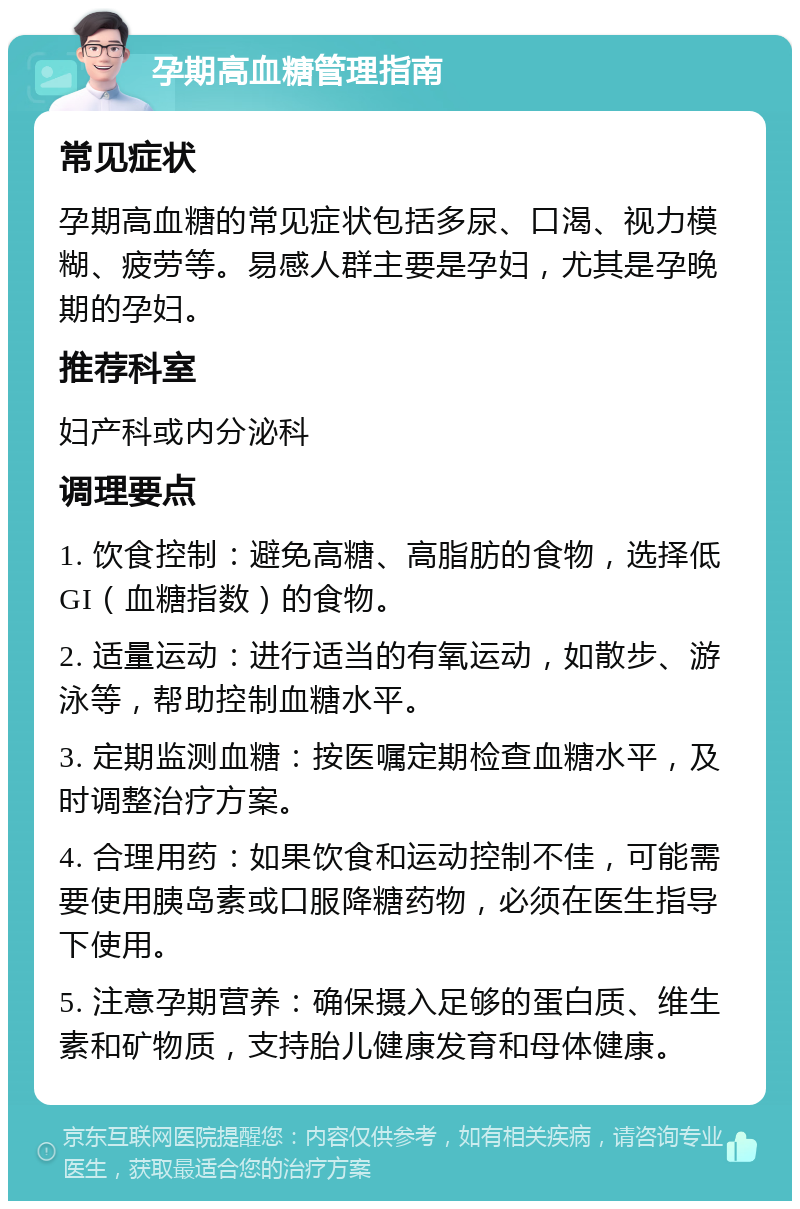 孕期高血糖管理指南 常见症状 孕期高血糖的常见症状包括多尿、口渴、视力模糊、疲劳等。易感人群主要是孕妇，尤其是孕晚期的孕妇。 推荐科室 妇产科或内分泌科 调理要点 1. 饮食控制：避免高糖、高脂肪的食物，选择低GI（血糖指数）的食物。 2. 适量运动：进行适当的有氧运动，如散步、游泳等，帮助控制血糖水平。 3. 定期监测血糖：按医嘱定期检查血糖水平，及时调整治疗方案。 4. 合理用药：如果饮食和运动控制不佳，可能需要使用胰岛素或口服降糖药物，必须在医生指导下使用。 5. 注意孕期营养：确保摄入足够的蛋白质、维生素和矿物质，支持胎儿健康发育和母体健康。