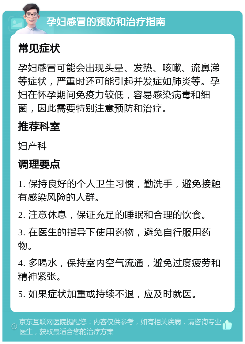 孕妇感冒的预防和治疗指南 常见症状 孕妇感冒可能会出现头晕、发热、咳嗽、流鼻涕等症状，严重时还可能引起并发症如肺炎等。孕妇在怀孕期间免疫力较低，容易感染病毒和细菌，因此需要特别注意预防和治疗。 推荐科室 妇产科 调理要点 1. 保持良好的个人卫生习惯，勤洗手，避免接触有感染风险的人群。 2. 注意休息，保证充足的睡眠和合理的饮食。 3. 在医生的指导下使用药物，避免自行服用药物。 4. 多喝水，保持室内空气流通，避免过度疲劳和精神紧张。 5. 如果症状加重或持续不退，应及时就医。