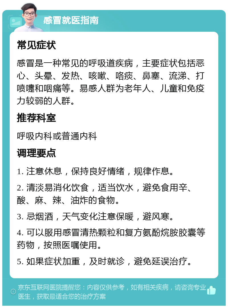 感冒就医指南 常见症状 感冒是一种常见的呼吸道疾病，主要症状包括恶心、头晕、发热、咳嗽、咯痰、鼻塞、流涕、打喷嚏和咽痛等。易感人群为老年人、儿童和免疫力较弱的人群。 推荐科室 呼吸内科或普通内科 调理要点 1. 注意休息，保持良好情绪，规律作息。 2. 清淡易消化饮食，适当饮水，避免食用辛、酸、麻、辣、油炸的食物。 3. 忌烟酒，天气变化注意保暖，避风寒。 4. 可以服用感冒清热颗粒和复方氨酚烷胺胶囊等药物，按照医嘱使用。 5. 如果症状加重，及时就诊，避免延误治疗。