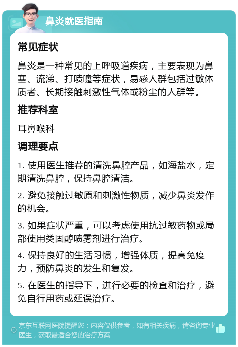 鼻炎就医指南 常见症状 鼻炎是一种常见的上呼吸道疾病，主要表现为鼻塞、流涕、打喷嚏等症状，易感人群包括过敏体质者、长期接触刺激性气体或粉尘的人群等。 推荐科室 耳鼻喉科 调理要点 1. 使用医生推荐的清洗鼻腔产品，如海盐水，定期清洗鼻腔，保持鼻腔清洁。 2. 避免接触过敏原和刺激性物质，减少鼻炎发作的机会。 3. 如果症状严重，可以考虑使用抗过敏药物或局部使用类固醇喷雾剂进行治疗。 4. 保持良好的生活习惯，增强体质，提高免疫力，预防鼻炎的发生和复发。 5. 在医生的指导下，进行必要的检查和治疗，避免自行用药或延误治疗。