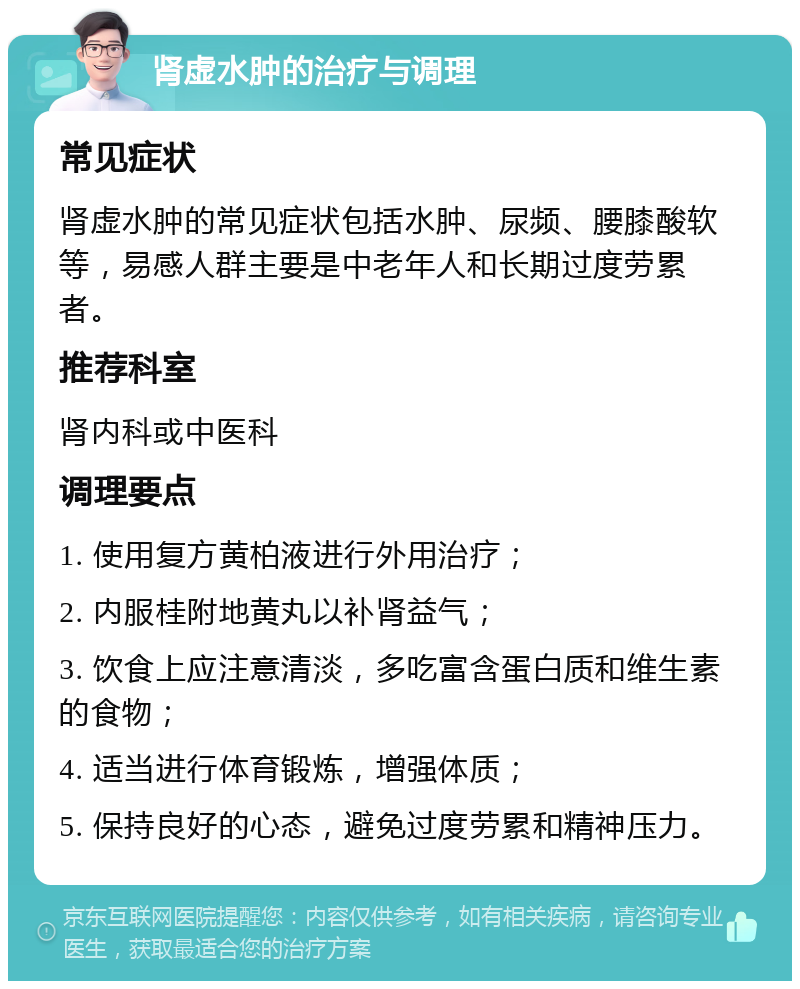 肾虚水肿的治疗与调理 常见症状 肾虚水肿的常见症状包括水肿、尿频、腰膝酸软等，易感人群主要是中老年人和长期过度劳累者。 推荐科室 肾内科或中医科 调理要点 1. 使用复方黄柏液进行外用治疗； 2. 内服桂附地黄丸以补肾益气； 3. 饮食上应注意清淡，多吃富含蛋白质和维生素的食物； 4. 适当进行体育锻炼，增强体质； 5. 保持良好的心态，避免过度劳累和精神压力。