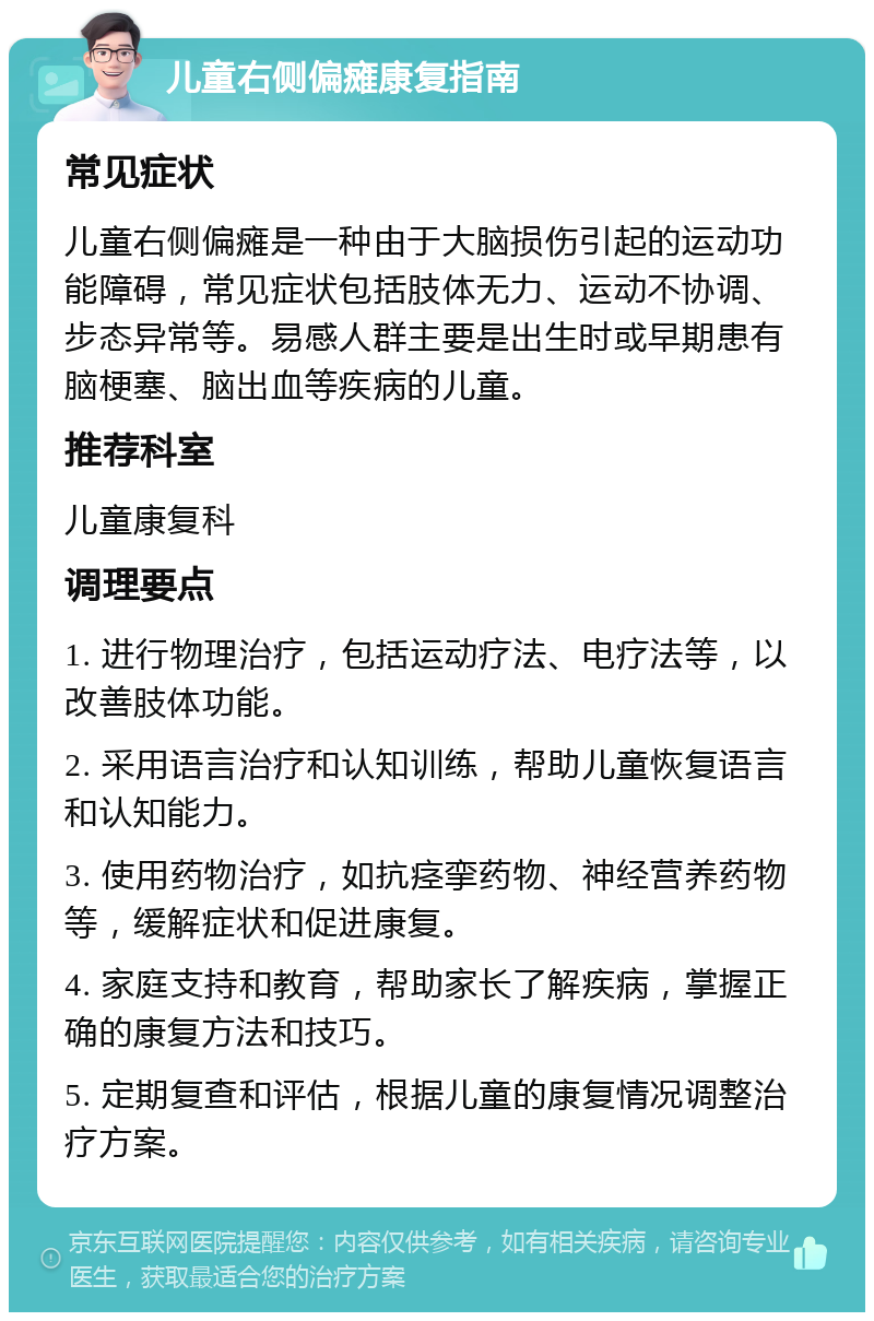 儿童右侧偏瘫康复指南 常见症状 儿童右侧偏瘫是一种由于大脑损伤引起的运动功能障碍，常见症状包括肢体无力、运动不协调、步态异常等。易感人群主要是出生时或早期患有脑梗塞、脑出血等疾病的儿童。 推荐科室 儿童康复科 调理要点 1. 进行物理治疗，包括运动疗法、电疗法等，以改善肢体功能。 2. 采用语言治疗和认知训练，帮助儿童恢复语言和认知能力。 3. 使用药物治疗，如抗痉挛药物、神经营养药物等，缓解症状和促进康复。 4. 家庭支持和教育，帮助家长了解疾病，掌握正确的康复方法和技巧。 5. 定期复查和评估，根据儿童的康复情况调整治疗方案。