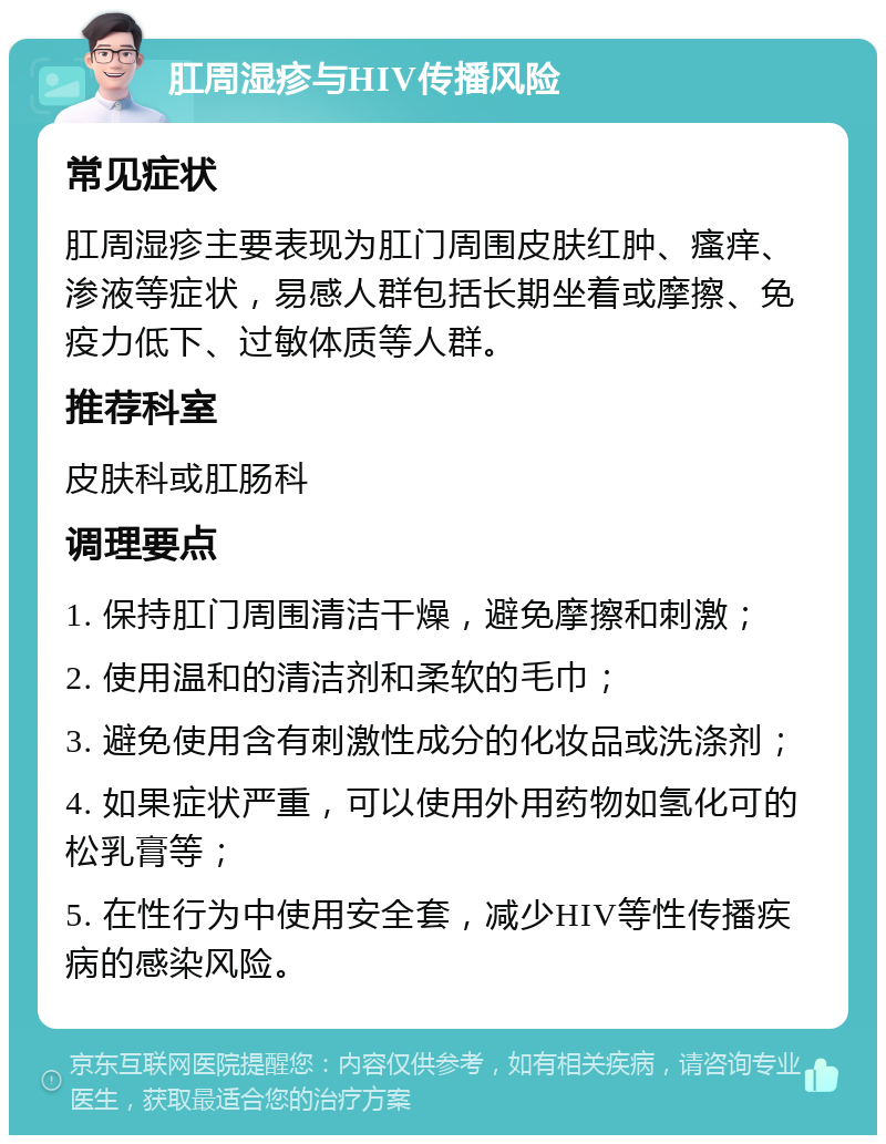 肛周湿疹与HIV传播风险 常见症状 肛周湿疹主要表现为肛门周围皮肤红肿、瘙痒、渗液等症状，易感人群包括长期坐着或摩擦、免疫力低下、过敏体质等人群。 推荐科室 皮肤科或肛肠科 调理要点 1. 保持肛门周围清洁干燥，避免摩擦和刺激； 2. 使用温和的清洁剂和柔软的毛巾； 3. 避免使用含有刺激性成分的化妆品或洗涤剂； 4. 如果症状严重，可以使用外用药物如氢化可的松乳膏等； 5. 在性行为中使用安全套，减少HIV等性传播疾病的感染风险。