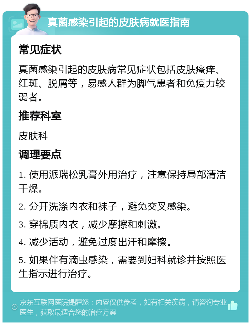 真菌感染引起的皮肤病就医指南 常见症状 真菌感染引起的皮肤病常见症状包括皮肤瘙痒、红斑、脱屑等，易感人群为脚气患者和免疫力较弱者。 推荐科室 皮肤科 调理要点 1. 使用派瑞松乳膏外用治疗，注意保持局部清洁干燥。 2. 分开洗涤内衣和袜子，避免交叉感染。 3. 穿棉质内衣，减少摩擦和刺激。 4. 减少活动，避免过度出汗和摩擦。 5. 如果伴有滴虫感染，需要到妇科就诊并按照医生指示进行治疗。