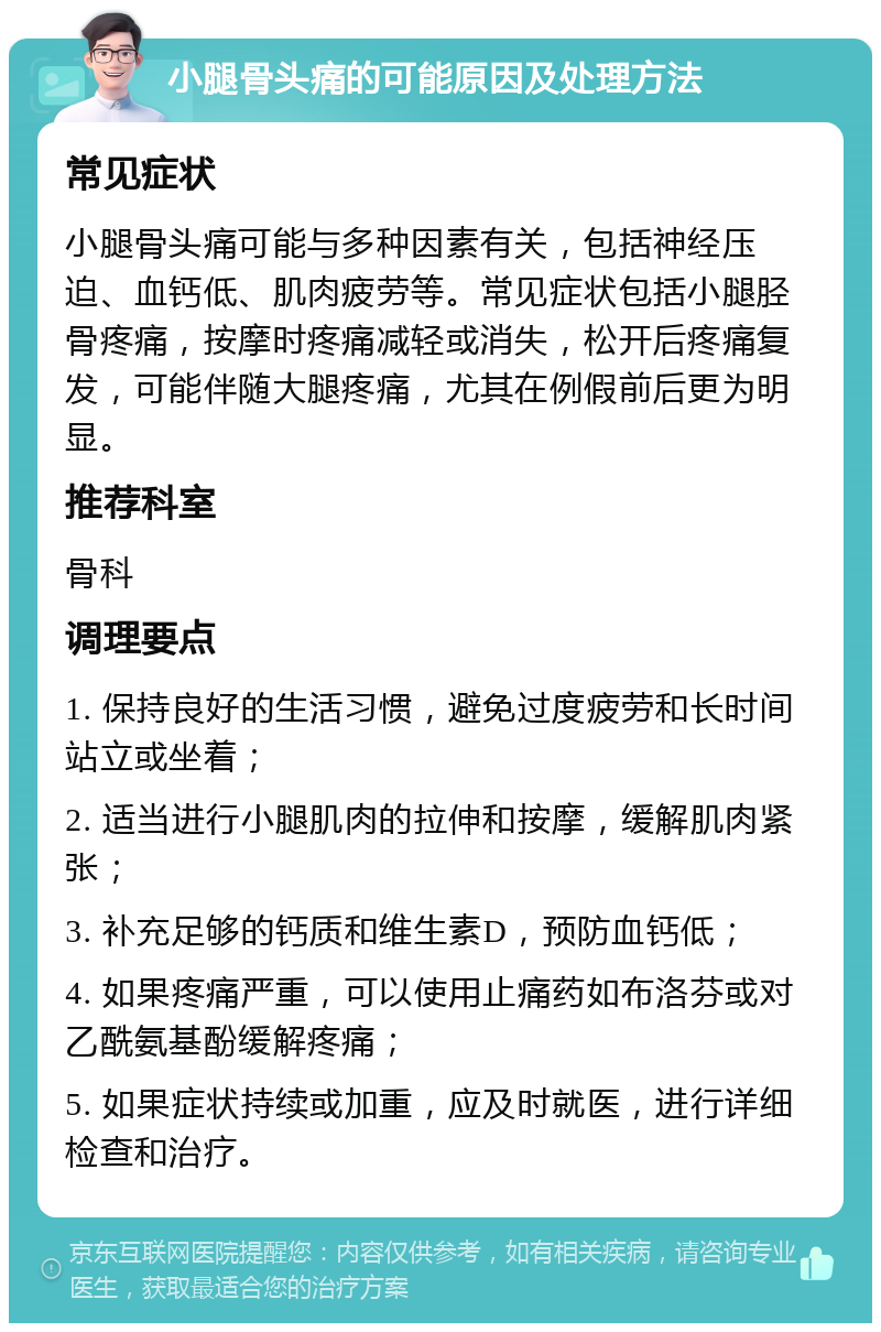 小腿骨头痛的可能原因及处理方法 常见症状 小腿骨头痛可能与多种因素有关，包括神经压迫、血钙低、肌肉疲劳等。常见症状包括小腿胫骨疼痛，按摩时疼痛减轻或消失，松开后疼痛复发，可能伴随大腿疼痛，尤其在例假前后更为明显。 推荐科室 骨科 调理要点 1. 保持良好的生活习惯，避免过度疲劳和长时间站立或坐着； 2. 适当进行小腿肌肉的拉伸和按摩，缓解肌肉紧张； 3. 补充足够的钙质和维生素D，预防血钙低； 4. 如果疼痛严重，可以使用止痛药如布洛芬或对乙酰氨基酚缓解疼痛； 5. 如果症状持续或加重，应及时就医，进行详细检查和治疗。