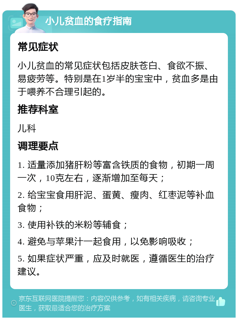 小儿贫血的食疗指南 常见症状 小儿贫血的常见症状包括皮肤苍白、食欲不振、易疲劳等。特别是在1岁半的宝宝中，贫血多是由于喂养不合理引起的。 推荐科室 儿科 调理要点 1. 适量添加猪肝粉等富含铁质的食物，初期一周一次，10克左右，逐渐增加至每天； 2. 给宝宝食用肝泥、蛋黄、瘦肉、红枣泥等补血食物； 3. 使用补铁的米粉等辅食； 4. 避免与苹果汁一起食用，以免影响吸收； 5. 如果症状严重，应及时就医，遵循医生的治疗建议。