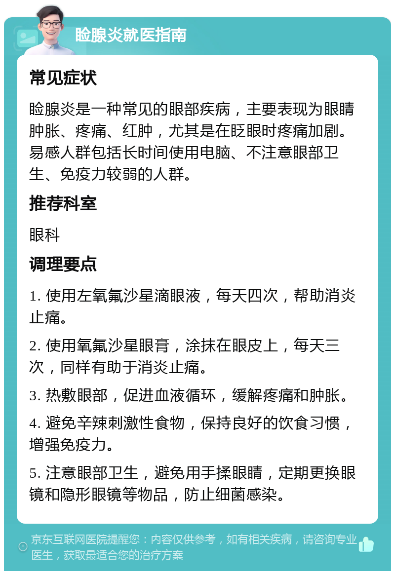 睑腺炎就医指南 常见症状 睑腺炎是一种常见的眼部疾病，主要表现为眼睛肿胀、疼痛、红肿，尤其是在眨眼时疼痛加剧。易感人群包括长时间使用电脑、不注意眼部卫生、免疫力较弱的人群。 推荐科室 眼科 调理要点 1. 使用左氧氟沙星滴眼液，每天四次，帮助消炎止痛。 2. 使用氧氟沙星眼膏，涂抹在眼皮上，每天三次，同样有助于消炎止痛。 3. 热敷眼部，促进血液循环，缓解疼痛和肿胀。 4. 避免辛辣刺激性食物，保持良好的饮食习惯，增强免疫力。 5. 注意眼部卫生，避免用手揉眼睛，定期更换眼镜和隐形眼镜等物品，防止细菌感染。