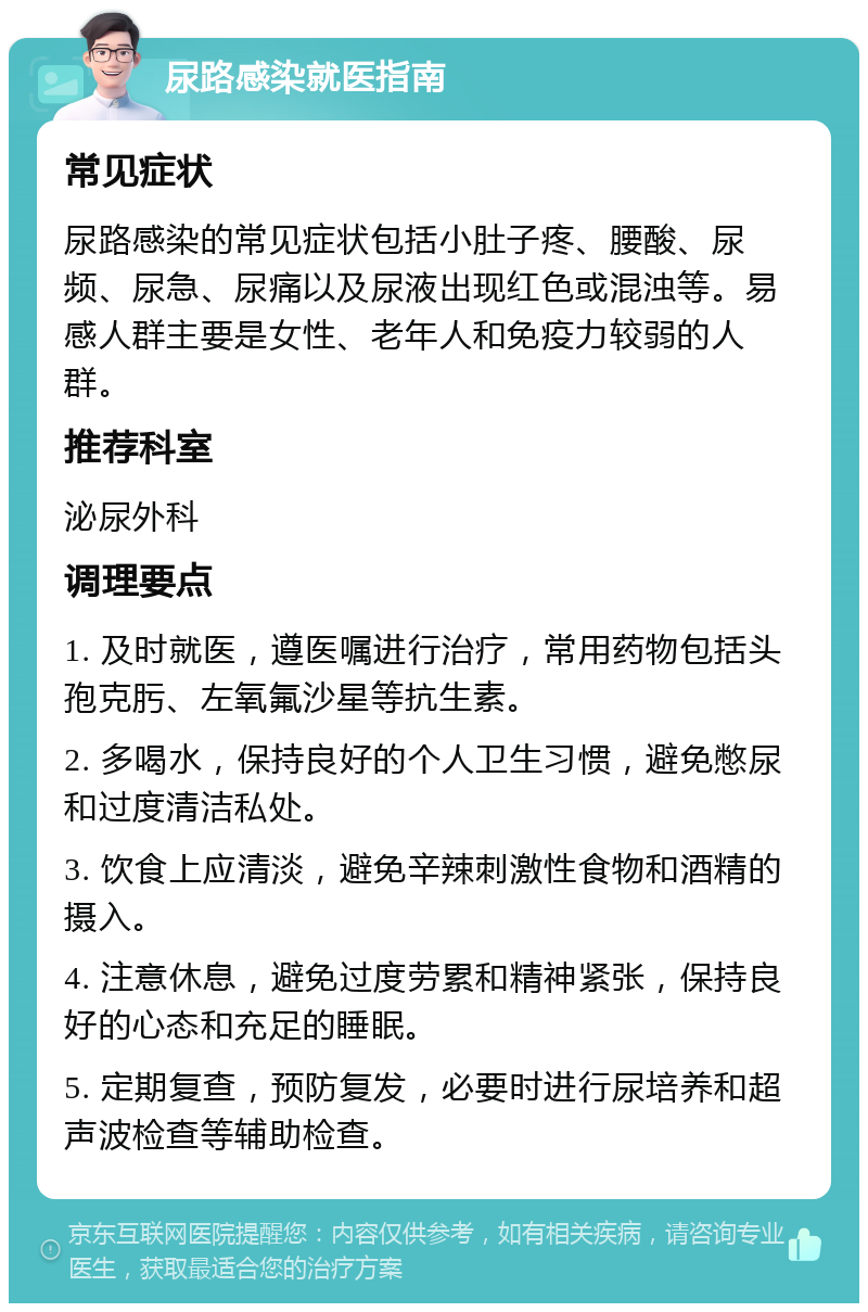 尿路感染就医指南 常见症状 尿路感染的常见症状包括小肚子疼、腰酸、尿频、尿急、尿痛以及尿液出现红色或混浊等。易感人群主要是女性、老年人和免疫力较弱的人群。 推荐科室 泌尿外科 调理要点 1. 及时就医，遵医嘱进行治疗，常用药物包括头孢克肟、左氧氟沙星等抗生素。 2. 多喝水，保持良好的个人卫生习惯，避免憋尿和过度清洁私处。 3. 饮食上应清淡，避免辛辣刺激性食物和酒精的摄入。 4. 注意休息，避免过度劳累和精神紧张，保持良好的心态和充足的睡眠。 5. 定期复查，预防复发，必要时进行尿培养和超声波检查等辅助检查。