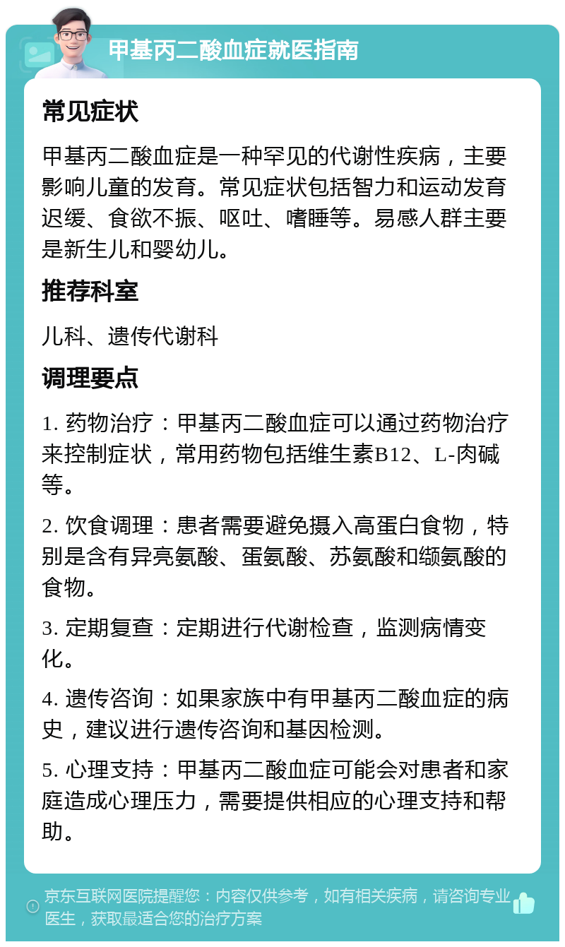 甲基丙二酸血症就医指南 常见症状 甲基丙二酸血症是一种罕见的代谢性疾病，主要影响儿童的发育。常见症状包括智力和运动发育迟缓、食欲不振、呕吐、嗜睡等。易感人群主要是新生儿和婴幼儿。 推荐科室 儿科、遗传代谢科 调理要点 1. 药物治疗：甲基丙二酸血症可以通过药物治疗来控制症状，常用药物包括维生素B12、L-肉碱等。 2. 饮食调理：患者需要避免摄入高蛋白食物，特别是含有异亮氨酸、蛋氨酸、苏氨酸和缬氨酸的食物。 3. 定期复查：定期进行代谢检查，监测病情变化。 4. 遗传咨询：如果家族中有甲基丙二酸血症的病史，建议进行遗传咨询和基因检测。 5. 心理支持：甲基丙二酸血症可能会对患者和家庭造成心理压力，需要提供相应的心理支持和帮助。