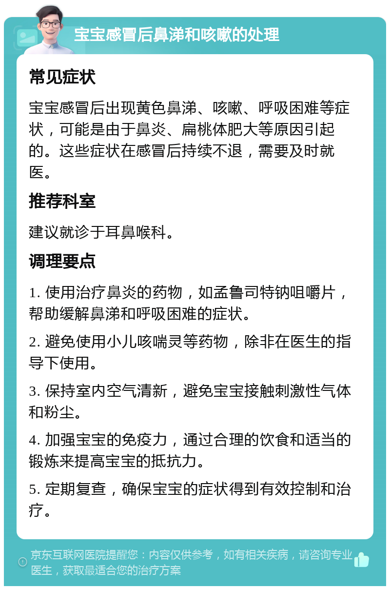 宝宝感冒后鼻涕和咳嗽的处理 常见症状 宝宝感冒后出现黄色鼻涕、咳嗽、呼吸困难等症状，可能是由于鼻炎、扁桃体肥大等原因引起的。这些症状在感冒后持续不退，需要及时就医。 推荐科室 建议就诊于耳鼻喉科。 调理要点 1. 使用治疗鼻炎的药物，如孟鲁司特钠咀嚼片，帮助缓解鼻涕和呼吸困难的症状。 2. 避免使用小儿咳喘灵等药物，除非在医生的指导下使用。 3. 保持室内空气清新，避免宝宝接触刺激性气体和粉尘。 4. 加强宝宝的免疫力，通过合理的饮食和适当的锻炼来提高宝宝的抵抗力。 5. 定期复查，确保宝宝的症状得到有效控制和治疗。